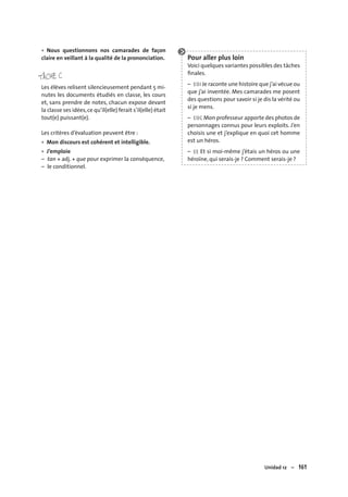 Unidad 12 – 161
Nous questionnons nos camarades de façon
claire en veillant à la qualité de la prononciation.
TÂCHE C
Les élèves relisent silencieusement pendant 5 mi-
nutes les documents étudiés en classe, les cours
et, sans prendre de notes, chacun expose devant
la classe ses idées,ce qu’il(elle) ferait s’il(elle) était
tout(e) puissant(e).
Les critères d’évaluation peuvent être :
Mon discours est cohérent et intelligible.
J’emploie
– tan + adj. + que pour exprimer la conséquence,
– le conditionnel.
•
•
•
Pour aller plus loin
Voici quelques variantes possibles des tâches
ﬁnales.
– EOI Je raconte une histoire que j’ai vécue ou
que j’ai inventée. Mes camarades me posent
des questions pour savoir si je dis la vérité ou
si je mens.
– EOC Mon professeur apporte des photos de
personnages connus pour leurs exploits. J’en
choisis une et j’explique en quoi cet homme
est un héros.
– EE Et si moi-même j’étais un héros ou une
héroïne, qui serais-je ? Comment serais-je ?
 