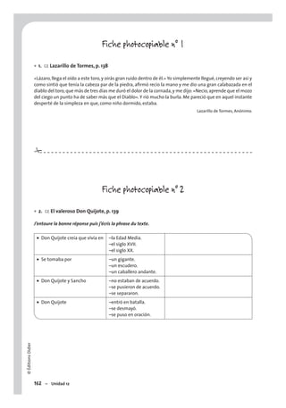 ©ÉditionsDidier
162 – Unidad 12
Fiche photocopiable n° 1
1. CE Lazarillo de Tormes, p. 138
«Lázaro, llega el oído a este toro, y oirás gran ruido dentro de él.» Yo simplemente llegué, creyendo ser así y
como sintió que tenía la cabeza par de la piedra, aﬁrmó recio la mano y me dio una gran calabazada en el
diablo del toro,que más de tres días me duró el dolor de la cornada,y me dijo:«Necio,aprende que el mozo
del ciego un punto ha de saber más que el Diablo».Y rió mucho la burla. Me pareció que en aquel instante
desperté de la simpleza en que, como niño dormido, estaba.
Lazarillo de Tormes, Anónimo.
Fiche photocopiable n° 2
2. CE El valeroso Don Quijote, p. 139
J’entoure la bonne réponse puis j’écris la phrase du texte.
• Don Quijote creía que vivía en –la Edad Media.
–el siglo XVII.
–el siglo XX.
• Se tomaba por –un gigante.
–un escudero.
–un caballero andante.
• Don Quijote y Sancho –no estaban de acuerdo.
–se pusieron de acuerdo.
–se separaron.
• Don Quijote –entró en batalla.
–se desmayó.
–se puso en oración.
•
•
#
 