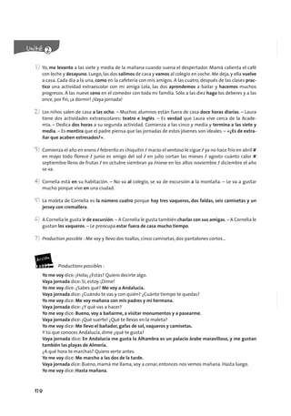 170
1) Yo, me levanto a las siete y media de la mañana cuando suena el despertador. Mamá calienta el café
con leche y desayuno. Luego, las dos salimos de casa y vamos al colegio en coche. Me deja, y ella vuelve
a casa. Cada día a la una, como en la cafetería con mis amigos. A las cuatro, después de las clases prac-
tico una actividad extraescolar con mi amiga Lola, las dos aprendemos a bailar y hacemos muchos
progresos. A las nueve ceno en el comedor con toda mi familia. Sólo a las diez hago los deberes y a las
once, por fin, ¡a dormir! ¡Vaya jornada!
2) Los niños salen de casa a las ocho. – Muchos alumnos están fuera de casa doce horas diarias. – Laura
tiene dos actividades extraescolares: teatro e inglés. – Es verdad que Laura vive cerca de la Acade-
mia. – Dedica dos horas a su segunda actividad. Comienza a las cinco y media y termina a las siete y
media. – Es mentira que el padre piensa que las jornadas de estos jóvenes son ideales. – «¿Es de extra-
ñar que acaben estresados?».
3) Comienza el año en enero / febrerito es chiquitín / marzo el ventoso le sigue / ya no hace frío en abril ✘
en mayo todo florece / junio es amigo del sol / en julio cortan las mieses / agosto cuánto calor ✘
septiembre lleno de frutas / en octubre siembran ya /nieve en los altos noviembre / diciembre el año
se va.
4) Cornelia está en su habitación. – No va al colegio, se va de excursión a la montaña. – Le va a gustar
mucho porque vive en una ciudad.
5) La maleta de Cornelia es la número cuatro porque hay tres vaqueros, dos faldas, seis camisetas y un
jersey con cremallera.
6) A Cornelia le gusta ir de excursión. – A Cornelia le gusta también charlar con sus amigas. – A Cornelia le
gustan los vaqueros. – Le preocupa estar fuera de casa mucho tiempo.
7) Production possible : Me voy y llevo dos toallas, cinco camisetas, dos pantalones cortos...
Productions possibles :
Yo me voy dice: ¡Hola¡ ¿Estás? Quiero decirte algo.
Vaya jornada dice: Sí, estoy. ¡Dime!
Yo me voy dice: ¿Sabes qué? Me voy a Andalucía.
Vaya jornada dice: ¿Cuándo te vas y con quién? ¿Cuánto tiempo te quedas?
Yo me voy dice: Me voy mañana con mis padres y mi hermana.
Vaya jornada dice: ¿Y qué vas a hacer?
Yo me voy dice: Bueno, voy a bañarme, a visitar monumentos y a pasearme.
Vaya jornada dice: ¡Qué suerte! ¿Qué te llevas en la maleta?
Yo me voy dice: Me llevo el bañador, gafas de sol, vaqueros y camisetas.
Y tú que conoces Andalucía, dime ¿qué te gusta?
Vaya jornada dice: En Andalucía me gusta la Alhambra es un palacio árabe maravilloso, y me gustan
también las playas de Almería.
¿A qué hora te marchas? Quiero verte antes.
Yo me voy dice: Me marcho a las dos de la tarde.
Vaya jornada dice: Bueno, mamá me llama, voy a cenar, entonces nos vemos mañana. Hasta luego.
Yo me voy dice: Hasta mañana.
 