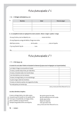 ©ÉditionsDidier
18 – Unidad 1
No quiero pasar de nada.
No me conformo con ver la vida
desde aquí arriba.
Nada me importa
más que estar viva.
#
a.
Fiche photocopiable n° 6
6. CO Amigos extranjeros, p. 22
Nombre Edad País de origen
b. Je complète le texte en replaçant les mots suivants : Ahora / origen / padres / vengo
–Yo soy Cristina, nací en Madrid, mis . . . . . . . . . . . . . . . . . . . . . . . . . . . . . vienen de Perú.
–Yo soy Dayanara, vengo de Bolivia.Tengo once años.
–Me llamo Jaime, . . . . . . . . . . . . . . . . . . . . . . . . . . . . . de Ecuador. . . . . . . . . . . . . . . . . . . . . . . . . . . . , vivo en España.
–Y yo soy Daniel. Soy de . . . . . . . . . . . . . . . . . . . . . . . . . . . . . ruso.
Fiche photocopiable n° 7
7. CO Así soy, p. 23
Je remets les vers dans l’ordre en écoutant la chanson (je peux aussi m’appuyer sur la ponctuation).
y ni dejo ni hago, no encuentro el modo,
A veces, cuando estoy triste, por todo lloro,
A veces, mirando nubes me marcho lejos.
me miro dentro y no me conozco.
A veces, lo tengo todo y no me entretengo.
la pena negra sobre los hombros.
A veces, sin darme cuenta, me engancha el odio,
la mala yerba y el mal de ojo,
Letra y música de Víctor Manuel SAN JOSÉ.
Les deux dernières strophes :
A veces, entrego todo, y me sabe a poco,
no quiero que el corazón se me quede corto.
Ya sé que, si lo pretendo, no tengo aristas,
pero si cambio, no soy yo misma,
siempre de guardia como una esquina.
Letra y música de Víctor Manuel SAN JOSÉ.
•
•
 
