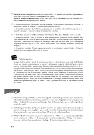 172
3) El piso del Grasa: Es verdad que en su piso no hay muebles. – Es mentira que hay sillas. – Es verdad que
todos viven tirados por el suelo. – Es mentira que hay mesas.
El piso de Tornillos: Es verdad que en su piso, todo brilla mucho. – Es mentira que hay pocos cachiva-
ches. – Es verdad que hay muchísimos adornos.
4) a. Productions possibles : El libro está cerca de la mesilla. – La cacerola está delante de la alfombra. – El
martillo está debajo de la cama. – El tenedor está sobre el despacho.
b. Productions possibles : Normalmente, la cacerola está en la cocina. – Normalmente, el perro no en-
tra en la habitación. – Normalmente, el libro está en los estantes.
5) a. Su trabajo consiste en vender periódicos. – Termina a las diez. – Pasa dieciocho horas en la calle.
b. Production possible : Hugo es un niño de doce años que vende periódicos, trabaja todos los días:
suele levantarse a las cuatro de la mañana porque tiene que ir a comprar los periódicos, luego espera
todo el día y sólo termina su trabajo a las diez. Hugo suele pasar dieciocho horas en la calle. Regresa
muy tarde al quiosco que es su casa, y por ﬁn puede dormir hasta las tres y media más o menos. Es
muy poco.
c. Productions possibles : A Hugo le gustaría estudiar en un colegio en vez de trabajar. – A Hugo le
gustaría llevar una vida como los niños de Europa.
Production possible :
Conozco América Latina y la vida de los niños que viven en este continente no es nada fácil. Muchos
tienen que trabajar para sobrevivir y no pueden ir a la escuela porque lo más importante es comer
primero. Venden periódicos por ejemplo u objetos, realizan trabajos domésticos en condiciones de ex-
plotación en casas que no son las suyas.Tienen que levantarse muy temprano por la mañana y trabajan
más de quince horas,duermen poco,y si comen,comen mal porque ganan poco dinero. Nosotros,niños
de Europa, tenemos que denunciar esta realidad y luchar contra toda forma de explotación infantil.
Cada niño tiene que poder comer, ir a la escuela, descansar y jugar. Conozco a Hugo, un niño peruano, a
él le gustaría estudiar, comer tres veces al día, jugar al fútbol, salir con sus amigos, tiene sueños, claro.
¿No podemos ayudar a Hugo y a otros niños de América? En el colegio, estamos creando carteles para
informar a la gente de lo que pasa en América Latina, y queremos reaccionar, os presentamos uno de
los carteles...
1) Paloma no quiere que nadie lea su diario porque puede ser íntimo lo que escribe. – Para Nochebuena,
Paloma desea que todos sus familiares se reunan en su casa.– Para el 24 de diciembre,quiere que todos
bailen. – El 27 de diciembre, quiere que ÉL venga. – Para Nochevieja, espera que su madre le preste los
pendientes azules.
2) Production possible : Para Navidad, me gustaría reunirme con toda mi familia. Quiero que vengan a
casa mis primos que viven muy lejos y que no suelo ver mucho. Deseo que todos comamos juntos, que
abramos los regalos y que luego bailemos hasta el final de esta noche maravillosa.
3) viñeta 1 ➞ B. Me hace ilusión que estemos todos reunidos. – viñeta 2 ➞ A. Me encanta que brindéis
por mi cumpleaños. – viñeta 3 ➞ D. Me gusta que comamos todos juntos. – viñeta 4 ➞ C. Me emo-
ciona que me deis un beso antes de iros. – viñeta 5 ➞ E. Me da pena que nadie me ayude.
 