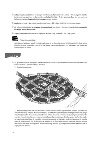 174
3) Antes, mis abuelos bailaban en parejas mientras que ahora bailamos sueltos. – Antes, la gente bailaba
tango mientras que, hoy en día, los jóvenes bailan hip hop. – Antes las chicas iban con sus padres al
baile mientras que hoy en día las chicas van con sus amigos.
4) Aquí está mi casa. – Ahí está el piso de mis primos. – Allí está el chalet de mi hermana mayor.
5) De niño,Cristóbal Colón se pasaba el tiempo soñando con el mar.– De niño,Fernando Alonso se pasaba
el tiempo conduciendo su kart.
6) Soy Bartolomé Esteban Murillo. – Soy Pablo Neruda. – Soy Penélope Cruz. – Soy Quino.
Productions possibles :
¿Vendía pan la abuela Isabel? – ¿Cuál era la base de la alimentación en el Siglo de Oro? – ¿Qué apren-
dían las hijas de los nobles aztecas? – ¿De dónde era Cristóbal Colón? – ¿Cuál era el carácter de Fer-
nando Alonso de niño?
1) a. grandes ciudades – amplias calles empedradas – edificios públicos – monumentos – fuentes – acue-
ducto – termas – templos – foro – murallas.
b. Production possible :
c. Production possible : He aquí, la famosa ciudad romana: como lo pueden ver ustedes las calles que
crearon eran muy amplias. A la izquierda está el anﬁteatro y a la derecha un templo. Ahora nos dirigi-
mos hacia el centro de la ciudad, encontramos el foro donde los romanos se reunían para comentar los
asuntos importantes.Vamos a andar un poco hacia el acueducto que llevaba agua a las fuentes y a las
termas. Pasamos al lado de murallas impresionantes que servían para proteger la ciudad de los ata-
ques de los enemigos. Por ﬁn llegamos al acueducto, os dejo unos minutos para que puedan admirar
la construcción y sacar fotografías. Bueno, señoras y señores, gracias por su atención y espero que os
haya gustado la visita.
 
