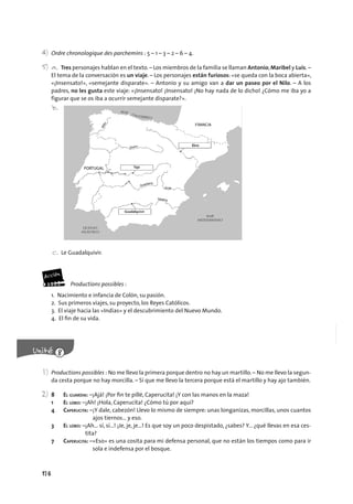 176
4) Ordre chronologique des parchemins : 5 – 1 – 3 – 2 – 6 – 4.
5) a. Tres personajes hablan en el texto.– Los miembros de la familia se llaman Antonio,Maribel y Luis. –
El tema de la conversación es un viaje. – Los personajes están furiosos: «se queda con la boca abierta»,
«¡Insensato!», «semejante disparate». – Antonio y su amigo van a dar un paseo por el Nilo. – A los
padres, no les gusta este viaje: «¡Insensato! ¡Insensato! ¡No hay nada de lo dicho! ¿Cómo me iba yo a
figurar que se os iba a ocurrir semejante disparate?».
b.
c. Le Guadalquivir.
Productions possibles :
1. Nacimiento e infancia de Colón, su pasión.
2. Sus primeros viajes, su proyecto, los Reyes Católicos.
3. El viaje hacia las «Indias» y el descubrimiento del Nuevo Mundo.
4. El ﬁn de su vida.
1) Productions possibles : No me llevo la primera porque dentro no hay un martillo.– No me llevo la segun-
da cesta porque no hay morcilla. – Sí que me llevo la tercera porque está el martillo y hay ajo también.
2) 8 EL GUARDIA: –¡Ajá! ¡Por ﬁn te pillé, Caperucita! ¡Y con las manos en la maza!
1 EL LOBO: –¡Ah! ¡Hola, Caperucita! ¿Cómo tú por aquí?
4 CAPERUCITA: –¡Y dale, cabezón! Llevo lo mismo de siempre: unas longanizas, morcillas, unos cuantos
ajos tiernos… y eso.
3 EL LOBO: –¡Ah… sí, sí…! ¡Je, je, je…! Es que soy un poco despistado, ¿sabes? Y... ¿qué llevas en esa ces-
tita?
7 CAPERUCITA: –«Eso» es una cosita para mi defensa personal, que no están los tiempos como para ir
sola e indefensa por el bosque.
 