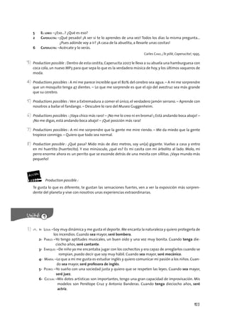 177
5 EL LOBO: –¿Eso…? ¿Qué es eso?
2 CAPERUCITA: –¡Qué pesado! ¡A ver si te lo aprendes de una vez! Todos los días la misma pregunta…
¿Pues adónde voy a ir? ¡A casa de la abuelita, a llevarle unas cositas!
6 CAPERUCITA: –Acércate y lo verás.
Carles CANO, ¡Te pillé, Caperucita!, 1995.
3) Production possible : Dentro de esta cestita, Caperucita 2007 le lleva a su abuela una hamburguesa con
coca cola, un nuevo MP3 para que sepa lo que es la verdadera música de hoy, y los últimos vaqueros de
moda.
4) Productions possibles : A mí me parece increíble que el 80% del cerebro sea agua. – A mí me sorprendre
que un mosquito tenga 47 dientes. – Lo que me sorprende es que el ojo del aveztruz sea más grande
que su cerebro.
5) Productions possibles : Ven a Extremadura a comer el único, el verdadero jamón serrano. – Aprende con
nosotros a bailar el fandango. – Descubre lo raro del Museo Guggenheim.
6) Productions possibles : ¡Vaya chico más raro! – ¡No me lo creo ni en broma! ¡ Está andando boca abajo! –
¡No me digas, está andando boca abajo! – ¡Qué posición más rara!
7) Productions possibles : A mí me sorprendre que la gente me mire riendo. – Me da miedo que la gente
tropiece conmigo. – Quiero que todo sea normal.
8) Production possible : ¿Qué pasa? Mido más de diez metros, soy un(a) gigante. Vuelvo a casa y entro
en mi huertito (huertecito). Y eso minúsculo, ¿qué es? Es mi casita con mi árbolito al lado. Molo, mi
perro enorme ahora es un perrito que se esconde detrás de una mesita con sillitas. ¡Vaya mundo más
pequeño!
Production possible :
Te gusta lo que es diferente, te gustan las sensaciones fuertes, ven a ver la exposición más sorpren-
dente del planeta y vive con nosotros unas experiencias extraordinarias.
1) a. 1- LOLA: –Soy muy dinámica y me gusta el deporte. Me encanta la naturaleza y quiero protegerla de
los incendios. Cuando sea mayor, seré bombera.
2- PABLO: –Yo tengo aptitudes musicales, un buen oído y una voz muy bonita. Cuando tenga die-
ciocho años, seré cantante.
3- ENRIQUE: –De niño ya me encantaba jugar con los cochecitos y era capaz de arreglarlos cuando se
rompían, puedo decir que soy muy hábil. Cuando sea mayor, seré mecánico.
4- MARÍA: –Lo que a mí me gusta es estudiar inglés y quiero comunicar mi pasión a los niños. Cuan-
do sea mayor, seré profesora de inglés.
5- PEDRO: –Yo sueño con una sociedad justa y quiero que se respeten las leyes. Cuando sea mayor,
seré juez.
6- CECILIA: –Mis dotes artísticas son importantes, tengo una gran capacidad de improvisación. Mis
modelos son Penélope Cruz y Antonio Banderas. Cuando tenga dieciocho años, seré
actriz.
 