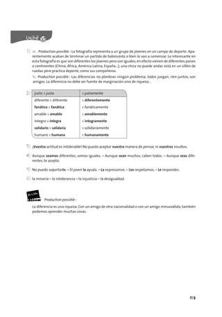 179
1) a. Production possible : La fotografía representa a un grupo de jóvenes en un campo de deporte. Apa-
rentemente acaban de terminar un partido de baloncesto o bien lo van a comenzar. Lo interesante en
esta fotografía es que son diferentes los jóvenes pero son iguales;en efecto vienen de diferentes países
o continentes (China, África, América Latina, España…), una chica no puede andar, está en un sillón de
ruedas pero practica deporte, como sus compañeros.
b. Production possible : Las diferencias no plantean ningún problema, todos juegan, ríen juntos, son
amigos. La diferencia no debe ser fuente de marginación sino de riqueza…
2) justo > justa > justamente
diferente > diferente > diferentemente
fanático > fanática > fanáticamente
amable > amable > amablemente
íntegro > íntegra > íntegramente
solidario > solidaria > solidariamente
humano > humana > humanamente
3) ¡Vuestra actitud es intolerable! No puedo aceptar vuestra manera de pensar, ni vuestros insultos.
4) Aunque seamos diferentes, somos iguales. – Aunque sean muchos, caben todos. – Aunque seas dife-
rentes, te acepto.
5) No puedo soportarlo. – El joven la ayuda. – La expresamos. – Los respetamos. – Le respondes.
6) la minoría – la intolerancia – la injusticia – la desigualdad.
Production possible :
La diferencia es una riqueza. Con un amigo de otra nacionalidad o con un amigo minusválido, también
podemos aprender muchas cosas.
 