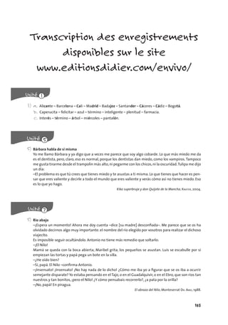 185
Transcription des enregistrements
disponibles sur le site
www.editionsdidier.com/envivo/
1) a. Alicante – Barcelona – Cali – Madrid – Badajoz – Santander – Cáceres – Cádiz – Bogotá.
b. Caperucita – felicitar – azul – término – inteligente – plenitud – farmacia.
c. Interés – término – árbol – miércoles – pantalón.
5) Bárbara habla de sí misma
Yo me llamo Bárbara y ya digo que a veces me parece que soy algo cobarde. Lo que más miedo me da
es el dentista, pero, claro, eso es normal, porque los dentistas dan miedo, como los vampiros. Tampoco
me gusta tirarme desde el trampolín más alto,ni pegarme con los chicos,ni la oscuridad.Tulipa me dijo
un día:
–El problema es que tú crees que tienes miedo y te asustas a ti misma. Lo que tienes que hacer es pen-
sar que eres valiente y decirle a todo el mundo que eres valiente y verás cómo así no tienes miedo. Eso
es lo que yo hago.
Kika superbruja y don Quijote de la Mancha, KNISTER, 2004.
5) Río abajo
–¡Espera un momento! Ahora me doy cuenta –dice [su madre] desconﬁada–. Me parece que se os ha
olvidado decirnos algo muy importante: el nombre del río elegido por vosotros para realizar el dichoso
viajecito.
Es imposible seguir ocultándolo. Antonio no tiene más remedio que soltarlo:
–¡El Nilo!
Mamá se queda con la boca abierta; Maribel grita; los pequeños se asustan. Luis se escabulle por si
empiezan las tortas y papá pega un bote en la silla.
–¿He oído bien?
–Sí, papá. El Nilo –conﬁrma Antonio.
–¡Insensato! ¡Insensato! ¡No hay nada de lo dicho! ¿Cómo me iba yo a ﬁgurar que se os iba a ocurrir
semejante disparate? Yo estaba pensando en el Tajo, o en el Guadalquivir, o en el Ebro, que son ríos tan
nuestros y tan bonitos, ¡pero el Nilo! ¿Y cómo pensabais recorrerlo?, ¿a pata por la orilla?
–¡No, papá! En piragua.
El abrazo del Nilo, Monteserrat DEL AMO, 1988.
 