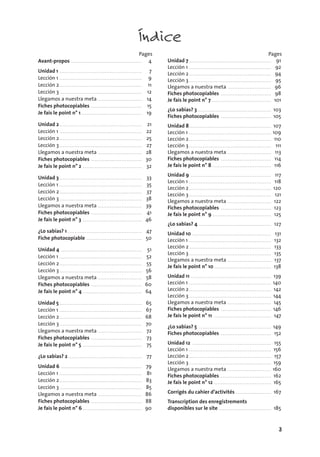 3
Índice
Pages
Avant-propos . . . . . . . . . . . . . . . . . . . . . . . . . . . . . . . . . . . . . . . . . . 4
Unidad 1 . . . . . . . . . . . . . . . . . . . . . . . . . . . . . . . . . . . . . . . . . . . . . . . . . 7
Lección 1 . . . . . . . . . . . . . . . . . . . . . . . . . . . . . . . . . . . . . . . . . . . . . . . . . 9
Lección 2 . . . . . . . . . . . . . . . . . . . . . . . . . . . . . . . . . . . . . . . . . . . . . . . . . 11
Lección 3 . . . . . . . . . . . . . . . . . . . . . . . . . . . . . . . . . . . . . . . . . . . . . . . . . 12
Llegamos a nuestra meta . . . . . . . . . . . . . . . . . . . . . . . . . . 14
Fiches photocopiables . . . . . . . . . . . . . . . . . . . . . . . . . . . . . . 15
Je fais le point n° 1 . . . . . . . . . . . . . . . . . . . . . . . . . . . . . . . . . . . . 19
Unidad 2 . . . . . . . . . . . . . . . . . . . . . . . . . . . . . . . . . . . . . . . . . . . . . . . . . 21
Lección 1 . . . . . . . . . . . . . . . . . . . . . . . . . . . . . . . . . . . . . . . . . . . . . . . . . 22
Lección 2 . . . . . . . . . . . . . . . . . . . . . . . . . . . . . . . . . . . . . . . . . . . . . . . . . 25
Lección 3 . . . . . . . . . . . . . . . . . . . . . . . . . . . . . . . . . . . . . . . . . . . . . . . . . 27
Llegamos a nuestra meta . . . . . . . . . . . . . . . . . . . . . . . . . . 28
Fiches photocopiables . . . . . . . . . . . . . . . . . . . . . . . . . . . . . . 30
Je fais le point n° 2 . . . . . . . . . . . . . . . . . . . . . . . . . . . . . . . . . . . 32
Unidad 3 . . . . . . . . . . . . . . . . . . . . . . . . . . . . . . . . . . . . . . . . . . . . . . . . . 33
Lección 1 . . . . . . . . . . . . . . . . . . . . . . . . . . . . . . . . . . . . . . . . . . . . . . . . . 35
Lección 2 . . . . . . . . . . . . . . . . . . . . . . . . . . . . . . . . . . . . . . . . . . . . . . . . . 37
Lección 3 . . . . . . . . . . . . . . . . . . . . . . . . . . . . . . . . . . . . . . . . . . . . . . . . . 38
Llegamos a nuestra meta . . . . . . . . . . . . . . . . . . . . . . . . . . 39
Fiches photocopiables . . . . . . . . . . . . . . . . . . . . . . . . . . . . . . 41
Je fais le point n° 3 . . . . . . . . . . . . . . . . . . . . . . . . . . . . . . . . . . . 46
¿Lo sabías? 1 . . . . . . . . . . . . . . . . . . . . . . . . . . . . . . . . . . . . . . . . . . . . 47
Fiche photocopiable . . . . . . . . . . . . . . . . . . . . . . . . . . . . . . . . . 50
Unidad 4 . . . . . . . . . . . . . . . . . . . . . . . . . . . . . . . . . . . . . . . . . . . . . . . . 51
Lección 1 . . . . . . . . . . . . . . . . . . . . . . . . . . . . . . . . . . . . . . . . . . . . . . . . . 52
Lección 2 . . . . . . . . . . . . . . . . . . . . . . . . . . . . . . . . . . . . . . . . . . . . . . . . . 55
Lección 3 . . . . . . . . . . . . . . . . . . . . . . . . . . . . . . . . . . . . . . . . . . . . . . . . . 56
Llegamos a nuestra meta . . . . . . . . . . . . . . . . . . . . . . . . . . 58
Fiches photocopiables . . . . . . . . . . . . . . . . . . . . . . . . . . . . . . 60
Je fais le point n° 4 . . . . . . . . . . . . . . . . . . . . . . . . . . . . . . . . . . . 64
Unidad 5 . . . . . . . . . . . . . . . . . . . . . . . . . . . . . . . . . . . . . . . . . . . . . . . . . 65
Lección 1 . . . . . . . . . . . . . . . . . . . . . . . . . . . . . . . . . . . . . . . . . . . . . . . . . 67
Lección 2 . . . . . . . . . . . . . . . . . . . . . . . . . . . . . . . . . . . . . . . . . . . . . . . . . 68
Lección 3 . . . . . . . . . . . . . . . . . . . . . . . . . . . . . . . . . . . . . . . . . . . . . . . . . 70
Llegamos a nuestra meta . . . . . . . . . . . . . . . . . . . . . . . . . . 72
Fiches photocopiables . . . . . . . . . . . . . . . . . . . . . . . . . . . . . . 73
Je fais le point n° 5 . . . . . . . . . . . . . . . . . . . . . . . . . . . . . . . . . . . 75
¿Lo sabías? 2 . . . . . . . . . . . . . . . . . . . . . . . . . . . . . . . . . . . . . . . . . . . . 77
Unidad 6 . . . . . . . . . . . . . . . . . . . . . . . . . . . . . . . . . . . . . . . . . . . . . . . . 79
Lección 1 . . . . . . . . . . . . . . . . . . . . . . . . . . . . . . . . . . . . . . . . . . . . . . . . . 81
Lección 2 . . . . . . . . . . . . . . . . . . . . . . . . . . . . . . . . . . . . . . . . . . . . . . . . . 83
Lección 3 . . . . . . . . . . . . . . . . . . . . . . . . . . . . . . . . . . . . . . . . . . . . . . . . . 85
Llegamos a nuestra meta . . . . . . . . . . . . . . . . . . . . . . . . . . 86
Fiches photocopiables . . . . . . . . . . . . . . . . . . . . . . . . . . . . . . 88
Je fais le point n° 6 . . . . . . . . . . . . . . . . . . . . . . . . . . . . . . . . . . . 90
Pages
Unidad 7 . . . . . . . . . . . . . . . . . . . . . . . . . . . . . . . . . . . . . . . . . . . . . . . . . 91
Lección 1 . . . . . . . . . . . . . . . . . . . . . . . . . . . . . . . . . . . . . . . . . . . . . . . . . 92
Lección 2 . . . . . . . . . . . . . . . . . . . . . . . . . . . . . . . . . . . . . . . . . . . . . . . . . 94
Lección 3 . . . . . . . . . . . . . . . . . . . . . . . . . . . . . . . . . . . . . . . . . . . . . . . . . 95
Llegamos a nuestra meta . . . . . . . . . . . . . . . . . . . . . . . . . . 96
Fiches photocopiables . . . . . . . . . . . . . . . . . . . . . . . . . . . . . . 98
Je fais le point n° 7. . . . . . . . . . . . . . . . . . . . . . . . . . . . . . . . . . . . 101
¿Lo sabías? 3 . . . . . . . . . . . . . . . . . . . . . . . . . . . . . . . . . . . . . . . . . . . . 103
Fiches photocopiables . . . . . . . . . . . . . . . . . . . . . . . . . . . . . . 105
Unidad 8. . . . . . . . . . . . . . . . . . . . . . . . . . . . . . . . . . . . . . . . . . . . . . . . . 107
Lección 1 . . . . . . . . . . . . . . . . . . . . . . . . . . . . . . . . . . . . . . . . . . . . . . . . . 109
Lección 2 . . . . . . . . . . . . . . . . . . . . . . . . . . . . . . . . . . . . . . . . . . . . . . . . . 110
Lección 3 . . . . . . . . . . . . . . . . . . . . . . . . . . . . . . . . . . . . . . . . . . . . . . . . . 111
Llegamos a nuestra meta . . . . . . . . . . . . . . . . . . . . . . . . . . 113
Fiches photocopiables . . . . . . . . . . . . . . . . . . . . . . . . . . . . . . 114
Je fais le point n° 8 . . . . . . . . . . . . . . . . . . . . . . . . . . . . . . . . . . . 116
Unidad 9 . . . . . . . . . . . . . . . . . . . . . . . . . . . . . . . . . . . . . . . . . . . . . . . . 117
Lección 1 . . . . . . . . . . . . . . . . . . . . . . . . . . . . . . . . . . . . . . . . . . . . . . . . . 118
Lección 2 . . . . . . . . . . . . . . . . . . . . . . . . . . . . . . . . . . . . . . . . . . . . . . . . . 120
Lección 3 . . . . . . . . . . . . . . . . . . . . . . . . . . . . . . . . . . . . . . . . . . . . . . . . . 121
Llegamos a nuestra meta . . . . . . . . . . . . . . . . . . . . . . . . . . 122
Fiches photocopiables . . . . . . . . . . . . . . . . . . . . . . . . . . . . . . 123
Je fais le point n° 9 . . . . . . . . . . . . . . . . . . . . . . . . . . . . . . . . . . . 125
¿Lo sabías? 4 . . . . . . . . . . . . . . . . . . . . . . . . . . . . . . . . . . . . . . . . . . . 127
Unidad 10 . . . . . . . . . . . . . . . . . . . . . . . . . . . . . . . . . . . . . . . . . . . . . . . 131
Lección 1 . . . . . . . . . . . . . . . . . . . . . . . . . . . . . . . . . . . . . . . . . . . . . . . . . 132
Lección 2 . . . . . . . . . . . . . . . . . . . . . . . . . . . . . . . . . . . . . . . . . . . . . . . . . 133
Lección 3 . . . . . . . . . . . . . . . . . . . . . . . . . . . . . . . . . . . . . . . . . . . . . . . . . 135
Llegamos a nuestra meta . . . . . . . . . . . . . . . . . . . . . . . . . . 137
Je fais le point n° 10 . . . . . . . . . . . . . . . . . . . . . . . . . . . . . . . . . . 138
Unidad 11 . . . . . . . . . . . . . . . . . . . . . . . . . . . . . . . . . . . . . . . . . . . . . . . . 139
Lección 1 . . . . . . . . . . . . . . . . . . . . . . . . . . . . . . . . . . . . . . . . . . . . . . . . . 140
Lección 2 . . . . . . . . . . . . . . . . . . . . . . . . . . . . . . . . . . . . . . . . . . . . . . . . . 142
Lección 3 . . . . . . . . . . . . . . . . . . . . . . . . . . . . . . . . . . . . . . . . . . . . . . . . . 144
Llegamos a nuestra meta . . . . . . . . . . . . . . . . . . . . . . . . . . 145
Fiches photocopiables . . . . . . . . . . . . . . . . . . . . . . . . . . . . . . 146
Je fais le point n° 11 . . . . . . . . . . . . . . . . . . . . . . . . . . . . . . . . . . 147
¿Lo sabías? 5 . . . . . . . . . . . . . . . . . . . . . . . . . . . . . . . . . . . . . . . . . . . 149
Fiches photocopiables . . . . . . . . . . . . . . . . . . . . . . . . . . . . . . 152
Unidad 12 . . . . . . . . . . . . . . . . . . . . . . . . . . . . . . . . . . . . . . . . . . . . . . . 155
Lección 1 . . . . . . . . . . . . . . . . . . . . . . . . . . . . . . . . . . . . . . . . . . . . . . . . . 156
Lección 2 . . . . . . . . . . . . . . . . . . . . . . . . . . . . . . . . . . . . . . . . . . . . . . . . . 157
Lección 3 . . . . . . . . . . . . . . . . . . . . . . . . . . . . . . . . . . . . . . . . . . . . . . . . . 159
Llegamos a nuestra meta . . . . . . . . . . . . . . . . . . . . . . . . . . 160
Fiches photocopiables. . . . . . . . . . . . . . . . . . . . . . . . . . . . . . . 162
Je fais le point n° 12 . . . . . . . . . . . . . . . . . . . . . . . . . . . . . . . . . . 165
Corrigés du cahier d’activités . . . . . . . . . . . . . . . . . . . . . 167
Transcription des enregistrements
disponibles sur le site . . . . . . . . . . . . . . . . . . . . . . . . . . . . . . . 185
 