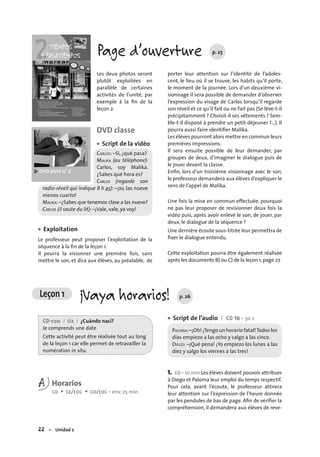 22 – Unidad 2
Leçon 1 ¡Vaya horarios! p. 26
Page d’ouverture p. 25
Les deux photos seront
plutôt exploitées en
parallèle de certaines
activités de l’unité, par
exemple à la ﬁn de la
leçon 2.
DVD classe
Script de la vidéo
CARLOS: –Sí, ¿qué pasa?
MALIKA (au téléphone):
Carlos, soy Malika.
¿Sabes qué hora es?
CARLOS (regarde son
radio-réveil qui indique 8 h 45): –¡Jo, las nueve
menos cuarto!
MALIKA:–¿Sabes que tenemos clase a las nueve?
CARLOS (il saute du lit): –¡Vale, vale, ya voy!
Exploitation
Le professeur peut proposer l’exploitation de la
séquence à la ﬁn de la leçon 1.
Il pourra la visionner une première fois, sans
mettre le son, et dira aux élèves, au préalable, de
•
•
porter leur attention sur l’identité de l’adoles-
cent, le lieu où il se trouve, les habits qu’il porte,
le moment de la journée. Lors d’un deuxième vi-
sionnage il sera possible de demander d’observer
l’expression du visage de Carlos lorsqu’il regarde
son réveil et ce qu’il fait ou ne fait pas (Se lève-t-il
précipitamment ? Choisit-il ses vêtements ? Sem-
ble-t-il disposé à prendre un petit-déjeuner ?…). Il
pourra aussi faire identiﬁer Malika.
Les élèves pourront alors mettre en commun leurs
premières impressions.
Il sera ensuite possible de leur demander, par
groupes de deux, d’imaginer le dialogue puis de
le jouer devant la classe.
Enﬁn, lors d’un troisième visionnage avec le son,
le professeur demandera aux élèves d’expliquer le
sens de l’appel de Malika.
Une fois la mise en commun effectuée, pourquoi
ne pas leur proposer de revisionner deux fois la
vidéo puis, après avoir enlevé le son, de jouer, par
deux, le dialogue de la séquence ?
Une dernière écoute sous-titrée leur permettra de
ﬁxer le dialogue entendu.
Cette exploitation pourra être également réalisée
après les documents B) ou C) de la leçon 1,page 27.
CD-rom I U2 I ¿Cuándo nací?
Je comprends une date
Cette activité peut être réalisée tout au long
de la leçon 1 car elle permet de retravailler la
numération in situ.
A Horarios
CO + CE/EOC + CO/EOC • env. 25 min
Script de l’audio I CD 18 • 30 s
PALOMA:–¡Oh! ¡Tengo un horario fatal!Todos los
días empiezo a las ocho y salgo a las cinco.
DIEGO: –¡Qué pena! ¡Yo empiezo los lunes a las
diez y salgo los viernes a las tres!
1. CO • 10 min Les élèves doivent pouvoir attribuer
à Diego et Paloma leur emploi du temps respectif.
Pour cela, avant l’écoute, le professeur attirera
leur attention sur l’expression de l’heure donnée
par les pendules de bas de page. Aﬁn de vériﬁer la
compréhension, il demandera aux élèves de reve-
•
 