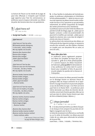 24 – Unidad 2
La lecture de l’heure sur les réveils de la page 26
peut être effectuée à n’importe quel moment
jugé opportun pour ﬁxer les connaissances. Le
professeur pourra toujours demander aux élèves
de parler des horaires dans leur vie quotidienne.
B ¿Qué hora es?
CO • env. 10 min
Script de l’audio I CD 20 • 2 min 29 s
¿Qué hora es?
¿Qué hora es? Son las ocho.
Me levanto pronto, desayuno.
Y a las ocho... ocho y media,
Me voy rápido a la escuela.
¡Buenos días, buenos días!
Buenos días amigos,
Buenos días amigas.
¡Hola! ¿Qué tal estáis?
... Buenos días.
¿Qué hora es? Son las dos.
Como en casa con mis hermanos.
Y a las dos... las dos y media,
Me voy rápido a la escuela.
¡Buenas tardes, buenas tardes!
Buenas tardes amigos,
Buenas tardes amigas.
¡Hola! ¿Qué tal estáis?
... Buenas tardes.
¿Qué hora es? Son las nueve.
Ceno con mi madre y mi padre.
Y a las diez... las diez y media,
Me voy rápido a la cama.
¡Buenas noches, buenas noches!
Buenas noches amigos,
Buenas noches amigas.
Hasta luego amigos
... Buenas noches.
¡Buenos días, buenos días!
¡Buenas tardes, buenas tardes!
¡Buenas noches, buenas noches!
… Hasta mañana, adiós.
J.-M. FURGEROT, F. HOUILLIER, F. PÉREZ,
Au pays de Pedro Veregas, 2005.
•
1. CO Pour faciliter la réalisation de l’activité pro-
posée, le professeur photocopiera et distribuera
la fiche photocopiable n° 1. Après la mise en com-
mun des réponses,les élèves seront invités à refor-
muler les leurs à la 3e personne ce qui permettra,
notamment, de vérifier l’acquisition de l’emploi
des verbes pronominaux (irse, levantarse).
Le professeur pourra ensuite inviter les élèves à re-
prendre la bulle de Diego, page 26 : ¿Sabes que en
España « 13 heures » se dice «la una de la tarde?». Ils
pourront la modiﬁer, par exemple : ¿Sabes que en
España los alumnos van a una clase de religión? /
¿Existe esta clase en Francia?…
Le rythme étant vite mémorisé par des élèves, car
il fait partie de leur type de musique,ce rap pourra
ensuite être rechanté, une ﬁle d’élèves chantant
un couplet, puis une deuxième ﬁle un autre, et
ainsi de suite...
Pour aller plus loin
Le professeur pourra également proposer
aux élèves de compléter de façon plus per-
sonnelle la grille de la ﬁche photocopiable
n° 1. Comme toujours, les élèves trouveront
de l’aide dans ¿Una ayudita? et demanderont
à leur professeur les verbes dont ils auront
besoin pour compléter la ﬁche. Ils pourront
ensuite adapter les paroles de la chanson et
l’interpréter.
Par écrit, à la maison, les élèves peuvent travailler
sur le décalage horaire en donnant l’heure de
quelques villes de chaque continent. Ils se repor-
teront à la page d’ouverture et pourront préparer
un jeu de devinettes du type : Si en París son las 8,
¿qué hora es en Nueva York?… Le professeur peut
même demander aux élèves de chercher des de-
vinettes concernant d’autres grandes villes qui ne
sont pas dans le même fuseau horaire que celui
de Paris et Madrid (Lisboa / México…).
C ¡Vaya jornada!
CE + CE/EOC + EE • env. 30 min
1. CE Ce document permettra aux élèves d’acqué-
rir du lexique et de comparer les journées de col-
légiens espagnols avec les leurs.
Lerelevédevocabulaireest effectuésurunefeuille
ou sur le cahier de brouillon. Les élèves pourront
s’aider de ces notes pour reformuler les activités
de la jeune ﬁlle.
Laura hace… / tiene… / estudia… / termina a las…
 