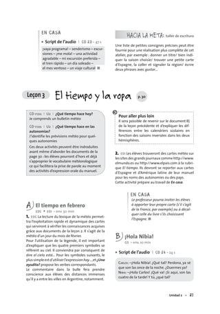 Unidad 2 – 27
EN CASA
Script de l’audio I CD 23 • 47 s
¡vaya programa! – senderismo – excur-
siones – ¡me mola! – una actividad
agradable – mi excursión preferida –
el tren rápido – un día soleado –
el mes ventoso – un viaje cultural ■
•
HACIA LA META: taller de escritura
Une liste de petites consignes précises peut être
fournie pour une réalisation plus complète de cet
atelier, par exemple : donner un titre/ bien indi-
quer la saison choisie/ trouver une petite carte
d’Espagne, la coller et signaler la région/ écrire
deux phrases avec gustar…
CD-rom I U2 I ¿Qué tiempo hace hoy?
Je comprends un bulletin météo
CD-rom I U2 I ¿Qué tiempo hace en las
autonomías?
J’identifie les prévisions météo pour quel-
ques autonomies
Ces deux activités peuvent être indroduites
avant même d’aborder les documents de la
page 30 : les élèves pourront d’hors et déjà
s’approprier le vocabulaire météorologique
ce qui facilitera la prise de parole au moment
des activités d’expression orale du manuel.
A El tiempo en febrero
EOC + EOI • env. 30 min
1. EOC La lecture du lexique de la météo permet-
tra l’exploitation rapide et dynamique des cartes
qui serviront à vérifier les connaissances acquises
grâce aux documents de la leçon 2. Il s’agit de la
météo d’un jour du mois de février.
Pour l’utilisation de la légende, il est important
d’expliquer que les quatre premiers symboles se
réfèrent au ciel. Il conviendra par conséquent de
dire el cielo está… Pour les symboles suivants, le
plussimpleestd’utiliserl’expressionhay…,et¿Una
ayudita? propose les verbes correspondants.
Le commentaire dans la bulle fera prendre
conscience aux élèves des distances immenses
qu’il y a entre les villes en Argentine, notamment.
Pour aller plus loin
Il sera possible de revenir sur le document B)
de la leçon précédente et d’expliquer les dif-
férences entre les calendriers scolaires en
fonction des saisons inversées dans les deux
hémisphères.
2. EOI Les élèves trouveront des cartes météo sur
les sites des grands journaux comme http://www.
elmundo.es ou http://www.elpais.com à la rubri-
que El tiempo. Ils devront se reporter aux cartes
d’Espagne et d’Amérique latine de leur manuel
pour les noms des autonomies ou des pays.
Cette activité prépare au travail de En casa.
EN CASA
Le professeur pourra inviter les élèves
à apporter leur propre carte (s’il s’agit
de la France, par exemple) ou à décal-
quer celle du livre s’ils choisissent
l’Espagne. ■
B ¡Hola Nibia!
CO • env. 10 min
Script de l’audio I CD 24 • 24 s
CARLOS: –¡Hola Nibia! ¿Qué tal? Perdona, ya sé
que son las once de la noche. ¿Duermes ya?
NIBIA: –¡Hola Carlos! ¡Qué va! ¡Si aquí, son las
cuatro de la tarde! Y tú, ¿qué tal?
•
Leçon 3 El tiempo y la ropa p. 30
 