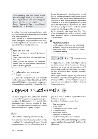 28 – Unidad 2
Llegamos a nuestra meta p. 32
CARLOS: –Yo estoy bien, pero aquí en Madrid,
hace mal tiempo. Llueve. ¿Y en Guayaquil?
NIBIA: –Aquí hace sol y calor. A las cuatro y me-
dia, voy a la playa con mis amigos.
CARLOS: –¡Vaya suerte! Aquí es imposible por-
que hace frío y es de noche.
1. CO Pour éviter que les jeunes n’écrivent sur le
livre, le professeur photocopiera et distribuera la
fiche photocopiable n° 3.
Pour s’assurer de la bonne compréhension des
élèves, l’enseignant proposera une nouvelle écou-
te de l’enregistrement puis demandera un bref
récapitulatif de la situation entendue.
Pour aller plus loin
Selon le niveau de la classe, le professeur
pourra :
– faire repérer et répéter le lexique du temps
qu’il fait ;
– faire justiﬁer les réponses, ou certaines
d’entre elles, aﬁn de reprendre l’observation
de la carte de l’Argentine.
C ¡Vivan las excursiones!
CE/EOC • env. 20 min
1. CE/EOC Cette compréhension peut être faite
par étapes (le document étant assez long),et offre
la possibilité de poser des questions plus person-
nelles aux élèves en parallèle à celles de l’activité.
Les questions proposées dans la consigne permet-
tent au professeur de s’assurer de la bonne compré-
hension du texte. La nature du document offre la
possibilité de poser des questions plus personnelles
aux élèves et de les encourager à prendre la parole.
Pour une expression plus dynamique des élèves,
la lecture de quelques verbes à certaines person-
nes dans le Menú de gramática sera utile.
Le titre ¡Vivan las excursiones! peut faire l’objet
d’une petite explication ﬁnale et peut être modé-
lisant pour écrire d’autres titres pouvant convenir
à ce document.
Pour aller plus loin
Les élèves peuvent préparer leur valise idéale
après avoir choisi une saison et mémoriser le
vocabulaire choisi. Cette activité les prépa-
rera à Hacia la meta.
HACIA LA META: taller de creación
Il est possible, pour rendre l’activité plus ludique,
de demander aux élèves d’apporter en classe un
catalogue de vente par correspondance qu’ils
pourront éventuellement découper. Par groupes
de deux, ils pourront alors choisir les vêtements
de leur déﬁlé.
Le catalogue servira d’appui à la justiﬁcation de
leurs choix. On peut aussi imaginer que les deux
élèves jouent tour à tour le rôle de mannequin et
que son (sa) camarade commente les vêtements
imaginaires portés.
Les tâches proposées dans cette unité mettent
en oeuvre les trois activités langagières d’expres-
sion (tâche A : EOC, tâche B : EE et tâche C : EOI).
Les deux premières prennent appui sur des docu-
ments iconographiques qui représentent quatre
réalités différentes du paysage espagnol.
TÂCHE A
Cette tâche est préparée par les leçons 2 et 3.
Pour cette tâche les critères d’évaluation donnés
et expliqués dès le départ aux élèves, ou élaborés
avec eux, peuvent être : les informations sur le sé-
jour, mais aussi la clarté de la présentation et la
richesse du lexique.
Les critères d’évaluation peuvent être :
Nous annonçons
– le lieu choisi,
– l’époque de l’année (saison, mois),
– la durée du séjour,
– les activités choisies,
– les raisons de notre choix,
– les vêtements à prévoir pour ce séjour.
Nous faisons bien attention à la prononciation
des mois de l’année, des activités choisies et des
vêtements.
•
•
 