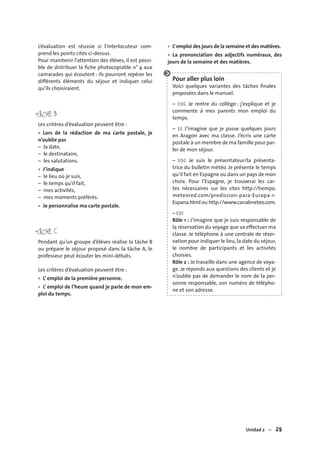 Unidad 2 – 29
L’évaluation est réussie si l’interlocuteur com-
prend les points cités ci-dessus.
Pour maintenir l’attention des élèves, il est possi-
ble de distribuer la ﬁche photocopiable n° 4 aux
camarades qui écoutent : ils pourront repérer les
différents éléments du séjour et indiquer celui
qu’ils choisiraient.
TÂCHE B
Les critères d’évaluation peuvent être :
Lors de la rédaction de ma carte postale, je
n’oublie pas
– la date,
– le destinataire,
– les salutations.
J’indique
– le lieu où je suis,
– le temps qu’il fait,
– mes activités,
– mes moments préférés.
Je personnalise ma carte postale.
TÂCHE C
Pendant qu’un groupe d’élèves réalise la tâche B
ou prépare le séjour proposé dans la tâche A, le
professeur peut écouter les mini-débats.
Les critères d’évaluation peuvent être :
L’ emploi de la première personne.
L’ emploi de l’heure quand je parle de mon em-
ploi du temps.
•
•
•
•
•
L’emploi des jours de la semaine et des matières.
La prononciation des adjectifs numéraux, des
jours de la semaine et des matières.
Pour aller plus loin
Voici quelques variantes des tâches ﬁnales
proposées dans le manuel.
– EOC Je rentre du collège : j’explique et je
commente à mes parents mon emploi du
temps.
– EE J’imagine que je passe quelques jours
en Aragon avec ma classe. J’écris une carte
postale à un membre de ma famille pour par-
ler de mon séjour.
– EOC Je suis le présentateur/la présenta-
trice du bulletin météo. Je présente le temps
qu’il fait en Espagne ou dans un pays de mon
choix. Pour l’Espagne, je trouverai les car-
tes nécessaires sur les sites http://tiempo.
meteored.com/prediccion-para-Europa-1-
Espana.html ou http://www.canalmeteo.com.
– EOI
Rôle 1 : J’imagine que je suis responsable de
la réservation du voyage que va effectuer ma
classe. Je téléphone à une centrale de réser-
vation pour indiquer le lieu, la date du séjour,
le nombre de participants et les activités
choisies.
Rôle 2 : Je travaille dans une agence de voya-
ge. Je réponds aux questions des clients et je
n’oublie pas de demander le nom de la per-
sonne responsable, son numéro de télépho-
ne et son adresse.
•
•
 