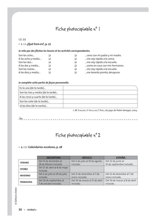 ©ÉditionsDidier
30 – Unidad 2
Fiche photocopiable n° 1
CD 20
1. CO ¿Qué hora es?, p. 27
Je relie par des flèches les heures et les activités correspondantes.
Son las ocho… ❑ ❑ …ceno con mi padre y mi madre.
A las ocho y media… ❑ ❑ …me voy rápido a la cama.
Son las dos… ❑ ❑ …me voy rápido a la escuela.
A las dos y media… ❑ ❑ …como en casa con mis hermanos.
Son las nueve… ❑ ❑ …me voy rápido a la escuela.
A las diez y media… ❑ ❑ …me levanto pronto, desayuno.
Je complète cette partie de façon personnelle.
Es la una (de la tarde)…
Son las tres y media (de la tarde)…
A las cinco y cuarto (de la tarde)…
Son las siete (de la tarde)…
A las diez (de la noche)…
J.-M. FURGEROT, F. HOUILLIER, F. PÉREZ, Au pays de Pedro Venegas, 2005.
Fiche photocopiable n° 2
2. EOC Calendarios escolares, p. 28
ARGENTINA MÉXICO ESPAÑA
VERANO
Del 14 de diciembre al
28 de febrero incluído.
Del 6 de julio al 19 de agosto
incluído.
Del 22 de junio al
10 de septiembre incluído.
OTOÑO
Del 27 de abril al 8 de mayo
incluído.
INVIERNO
Del 6 de julio al 29 de julio
incluído.
Del 21 de diciembre al 7 de
enero incluído.
Del 22 de diciembre al 7 de
enero incluído.
PRIMAVERA
Del 26 de septiembre al
7 de octubre incluído.
Del 30 de marzo al 15 de abril
incluído.
Del 30 de marzo al 8 de abril
incluído.
•
•
#
 