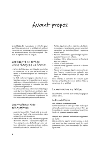 4
Avant-propos
La méthode ¡En vivo!, voulue et réﬂéchie pour
que l’élève, conscient de ce qu’il fait, soit actif, est
conforme aux nouveaux Programmes et intègre
les recommandations du Cadre Européen Com-
mun de Référence pour les langues.
Les supports au service
d’une pédagogie de l’action
– Le livre de l’élève avec son CD audio-rom, inclus
en couverture, est le cœur de la méthode. Le
renvoi au numéro des pistes est clair et systé-
matique.
– Le DVD, réalisé en Espagne, présente de cour-
tes séquences de la vie quotidienne de quatre
adolescents «hispanohablantes» et authentiﬁe
l’approche linguistique et culturelle. Il est à la
disposition du professeur.
– Le cahier de l’élève est intimement lié à chaque
unité du livre. Il contient, en particulier, quel-
ques exercices qui renvoient à l’écoute des enre-
gistrements du CD audio-rom et également du
site http://www.editionsdidier.com/envivo/.
Les principaux axes
pédagogiques
– Accorder la priorité à l’écoute et à la compré-
hension de l’oral, à la communication, sans
oublier l’écrit - fût-il modeste.
– Mettre en œuvre les cinq activités langagières
clairement afﬁchées à travers de multiples acti-
vités : compréhension de l’oral, expression ora-
le en interaction, expression orale en continu,
compréhension écrite, expression écrite.
– Mettre régulièrement en place les activités in-
termédiaires, Hacia la meta, qui sont un entraî-
nement en vue de l’objectif ﬁnal : Llegamos a
nuestra meta.
– Associer intimement apprentissage linguisti-
que et enrichissement culturel.
– Impliquer l’élève à tout moment et l’inciter à
agir… en espagnol.
– L’initier à l’auto-évaluation.
– Favoriser toute approche ludique et lui donner
« envie de ».
– Assurer un rebrassage régulier pour que les ac-
quis s’ancrent en mémoire, en particulier sous
forme de réﬂexe linguistique (cf. pages « En
vivo »).
Bien entendu, il convient de s’assurer qu’en
fonction d’objectifs clairement déﬁnis, l’élève a
conscience de ce qu’il fait.
La motivation de l’élève
Les différents supports et la visée pédagogique
ciblent l’élève.
Le livre de l’élève
Une structure d’unité motivante
L’unité est conçue en sorte que l’élève réalise qu’il
construit des connaissances et un savoir-faire qui
le conduisent à aborder en conﬁance les activités
ﬁnales de Llegamos a nuestra meta.
L’emploi de la première personne du singulier ou
du pluriel
L’élève est invité à parler en son nom ou en tant
que rapporteur d’un groupe de travail : les consi-
gnes des activités, tout comme celles des ateliers
l’y incitent.
 