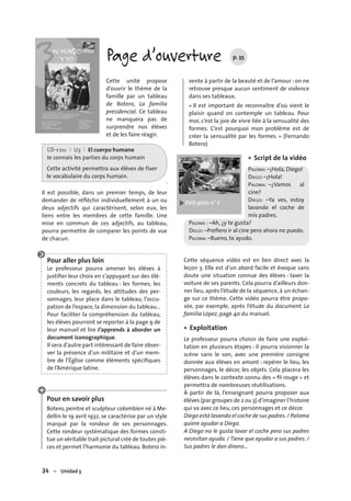 34 – Unidad 3
Page d’ouverture p. 35
Cette unité propose
d’ouvrir le thème de la
famille par un tableau
de Botero, La familia
presidencial. Ce tableau
ne manquera pas de
surprendre nos élèves
et de les faire réagir.
CD-rom I U3 I El cuerpo humano
Je connais les parties du corps humain
Cette activité permettra aux élèves de fixer
le vocabulaire du corps humain.
.
Il est possible, dans un premier temps, de leur
demander de réﬂéchir individuellement à un ou
deux adjectifs qui caractérisent, selon eux, les
liens entre les membres de cette famille. Une
mise en commun de ces adjectifs, au tableau,
pourra permettre de comparer les points de vue
de chacun.
Pour aller plus loin
Le professeur pourra amener les élèves à
justiﬁer leur choix en s’appuyant sur des élé-
ments concrets du tableau : les formes, les
couleurs, les regards, les attitudes des per-
sonnages, leur place dans le tableau, l’occu-
pation de l’espace, la dimension du tableau…
Pour faciliter la compréhension du tableau,
les élèves pourront se reporter à la page 9 de
leur manuel et lire J’apprends à aborder un
document iconographique.
Il sera d’autre part intéressant de faire obser-
ver la présence d’un militaire et d’un mem-
bre de l’Église comme éléments spéciﬁques
de l’Amérique latine.
Pour en savoir plus
Botero, peintre et sculpteur colombien né à Me-
dellin le 19 avril 1932, se caractérise par un style
marqué par la rondeur de ses personnages.
Cette rondeur systématique des formes consti-
tue un véritable trait pictural créé de toutes piè-
ces et permet l’harmonie du tableau. Botero in-
vente à partir de la beauté et de l’amour : on ne
retrouve presque aucun sentiment de violence
dans ses tableaux.
« Il est important de reconnaître d’où vient le
plaisir quand on contemple un tableau. Pour
moi, c’est la joie de vivre liée à la sensualité des
formes. C’est pourquoi mon problème est de
créer la sensualité par les formes. » (Fernando
Botero)
Script de la vidéo
PALOMA: –¡Hola, Diego!
DIEGO: –¡Hola!
PALOMA: –¿Vamos al
cine?
DIEGO: –Ya ves, estoy
lavando el coche de
mis padres.
PALOMA : –Ah, ¿y te gusta?
DIEGO: –Preﬁero ir al cine pero ahora no puedo.
PALOMA: –Bueno, te ayudo.
Cette séquence vidéo est en lien direct avec la
leçon 3. Elle est d’un abord facile et évoque sans
doute une situation connue des élèves : laver la
voiture de ses parents. Cela pourra d’ailleurs don-
ner lieu, après l’étude de la séquence, à un échan-
ge sur ce thème. Cette vidéo pourra être propo-
sée, par exemple, après l’étude du document La
familia López, page 40 du manuel.
Exploitation
Le professeur pourra choisir de faire une exploi-
tation en plusieurs étapes : il pourra visionner la
scène sans le son, avec une première consigne
donnée aux élèves en amont : repérer le lieu, les
personnages, le décor, les objets. Cela placera les
élèves dans le contexte connu des « ﬁl rouge » et
permettra de nombreuses réutilisations.
À partir de là, l’enseignant pourra proposer aux
élèves (par groupes de 2 ou 3) d’imaginer l’histoire
qui va avec ce lieu, ces personnages et ce décor.
Diego está lavando el coche de sus padres./ Paloma
quiere ayudar a Diego.
A Diego no le gusta lavar el coche pero sus padres
necesitan ayuda. / Tiene que ayudar a sus padres. /
Sus padres le dan dinero…
•
•
 