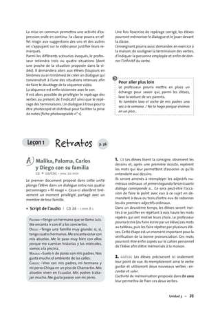 Unidad 3 – 35
Leçon 1 Retratos p. 36
La mise en commun permettra une activité d’ex-
pression orale en continu : la classe pourra en ef-
fet réagir aux suggestions des uns et des autres
en s’appuyant sur la vidéo pour justiﬁer leurs re-
marques.
Parmi les différents scénarios évoqués, le profes-
seur retiendra trois ou quatre situations (dont
une proche de la situation proposée dans la vi-
déo). Il demandera alors aux élèves (toujours en
binômes ou en trinômes) de créer un dialogue qui
conviendrait à l’une des situations retenues aﬁn
de faire le doublage de la séquence vidéo.
La séquence est enﬁn visionnée avec le son.
Il est alors possible de privilégier le repérage des
verbes au présent de l’indicatif ainsi que le repé-
rage des terminaisons.Un dialogue à trous pourra
être photocopié et distribué pour faciliter la prise
de notes (ﬁche photocopiable n° 1).
Une fois l’exercice de repérage corrigé, les élèves
pourront mémoriser le dialogue et le jouer devant
la classe.
L’enseignant pourra aussi demander,en exercice à
la maison, de souligner la terminaison des verbes,
d’indiquer la personne employée et enﬁn de don-
ner l’inﬁnitif du verbe.
Pour aller plus loin
Le professeur pourra mettre en place un
échange pour savoir qui, parmi les élèves,
lave la voiture de ses parents.
Yo también lavo el coche de mis padres una
vez a la semana. / No lo hago porque vivimos
en un piso…
A Malika, Paloma, Carlos
y Diego con su familia
CO + CO/EOC • env. 20 min
Le premier document proposé dans cette unité
plonge l’élève dans un dialogue entre nos quatre
personnages « ﬁl rouge ». Ceux-ci abordent briè-
vement un moment privilégié, partagé avec un
membre de leur famille.
Script de l’audio I CD 26 • 1 min 8 s
PALOMA: –Tengo un hermano que se llama Luis.
Me encanta ir con él a los conciertos.
DIEGO: –Tengo una familia muy grande: sí, sí,
tengo cuatro hermanos.Me encanta estar con
mis abuelos. Me lo paso muy bien con ellos
porque me cuentan historias y los miércoles,
vamos a la piscina.
MALIKA: –Suelo ir de paseo con mis padres. Nos
gusta mucho el ambiente de las calles.
CARLOS: –Vivo con mis padres, mi hermana y
mi perro Chispa en un piso de Chamartín. Mis
abuelos viven en Ecuador. Mis padres traba-
jan mucho. Me gusta pasear con mi perro.
•
1. CO Les élèves lisent la consigne, observent les
dessins et, après une première écoute, repèrent
les mots qui leur permettent d’associer ce qu’ils
entendent aux dessins.
Ils seront amenés à réemployer les adjectifs nu-
méraux ordinaux :el primer/segundo/tercer/cuarto
diálogo corresponde a… Ce sera peut-être l’occa-
sion de faire le point avec eux à ce sujet en de-
mandant à deux ou trois d’entre eux de redonner
les dix premiers adjectifs ordinaux.
Dans un deuxième temps, les élèves seront invi-
tés à se justiﬁer en répétant à voix haute les mots
repérés qui ont motivé leurs choix. Le professeur
pourra écrire (ou faire écrire par un élève) ces mots
au tableau,puis les faire répéter par plusieurs élè-
ves.Cette étape est un moment important pour la
vériﬁcation de la bonne prononciation. Ces mots
pourront être enﬁn copiés sur le cahier personnel
de l’élève aﬁn d’être mémorisés à la maison.
2. CO/EOC Les élèves préciseront ici oralement
leur point de vue. Ils réemploieront ainsi le verbe
gustar et utiliseront deux nouveaux verbes : en-
cantar et soler.
L’activité de mémorisation proposée dans En casa
leur permettra de ﬁxer ces deux verbes.
 