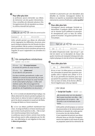 36 – Unidad 3
Pour aller plus loin
Le professeur pourra demander aux élèves
de mémoriser une des quatre interventions.
Il leur conseillera de réécouter plusieurs fois
l’enregistrement aﬁn de reproduire au mieux
le schéma intonatif de la phrase.
HACIA LA META: taller de conversación
EOI/EOC 2 env. 20 min
Cette activité permet aux élèves de reformuler
et de s’approprier les différentes structures ainsi
que le lexique entendus lors de l’écoute du docu-
ment précédent. Elle les amène à manipuler l’em-
ploi de la première et de la troisième personne du
singulier, et aussi à apprendre à se connaître et à
s’écouter.
B Un compañero misterioso
CE/EOC • env. 10 min
CD-rom I U3 I El cuerpo humano
Je connais les parties du corps humain
CD-rom I U3 I ¿Cómo eres?
Je sais décrire une personne
Ces deux activités permettront, si elles sont
réalisées en amont du document B), une pre-
mière approche du lexique du corps humain
et de la description physique ; si elles sont
réalisées après, elles encourageront les
élèves à réemployer et à fixer le vocabulaire
abordé lors de l’exploitation du document.
1. CE/EOC Le texte est abordé de façon ludique :les
élèves observent les dessins pendant quelques ins-
tants, lisent en silence le texte et repèrent qui est,
parmi les dessins proposés,le nouvel ami de Pedro.
El amigo de Pedro es el tercer monstruo.
2. CE/EOC Les élèves justifient maintenant leur
choix :El amigo de Pedro es el tercer monstruo por-
que no tiene mucho pelo/no es alto… / No es el pri-
mer monstruo porque tiene mucho pelo…
Le professeur pourra choisir, comme trace écrite,
deux phrases parmi celles proposées par les élè-
ves : une afﬁrmative et une négative en lien avec
le Menú de gramática.
L’activité se poursuivra par une description plus
détaillée du monstre. L’enseignant invitera les
élèves à se reporter au vocabulaire déjà étudié et
mémorisé et, comme d’habitude, à ¿Una ayudita?.
Pour aller plus loin
L’enseignant pourra prolonger l’activité en
demandant à quelques élèves de dire quel
est le monstre qu’ils préfèrent et pourquoi.
Ils réemploieront, pour ce faire, les verbes
gustar et encantar : me gusta el primer mons-
truo porque…
HACIA LA META: taller de lectura
EOI 2 env. 5 min
Cet atelier d’expression orale « Qui est qui ? » per-
met de revenir sur la description de chacun des
quatre monstres,de manipuler le lexique de la des-
cription physique et celui de la forme interrogative.
Pour aller plus loin
EOI classe entière env. 5 min
Ni oui, ni non ! Un élève pense à un monstre.
Ses camarades lui posent des questions aux-
quelles celui-ci répond sans utiliser ni Sí ni
No. Ce jeu permettra de réactiver, pour ceux
qui posent les questions, la forme interroga-
tive vue dans le texte, et les formes afﬁrma-
tive et négative pour celui qui répond.
EN CASA
Script de l’audio I CD 27 • 27 s
¡Me encanta estar con mis abuelos!
Me lo paso muy bien con ellos. – Me
gusta pasear con mi perro. – Me
encanta ir con mi hermano al con-
cierto.
Cette petite activité propose un exercice
de prononciation et de mémorisation qui
facilitera le réemploi des verbes gustar
et encantar lors des tâches finales.
Il sera important de préciser aux élèves
d’écouter deux ou trois fois l’enregistre-
ment et de répéter à voix haute les phra-
ses proposées avant de les mémoriser. ■
•
 