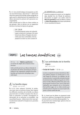 38 – Unidad 3
1. EOC Une activité ludique est proposée aux élè-
ves sous forme de jeu « Qui est qui ? ». Après avoir
observé la photo de la famille royale espagnole,et
après avoir lu attentivement les propositions, les
élèves donneront le prénom de la personne cor-
respondante.
Cette activité peut se faire en classe entière ou
par groupes : dans ce dernier cas, un rapporteur
donnera à la classe la réponse du groupe.
EN CASA
L’activité proposée autour de la famille
royale se poursuit ici puisque c’est main-
tenant aux élèves d’imaginer des devi-
nettes pour leurs camarades, et de les
proposer en classe au cours suivant. ■
LA GRAMÁTICA ES SIMPÁTICA
L’exercice propose de revenir sur la négation
déjà abordée lors de l’étude de plusieurs
documents. Le rappel « no + verbe » dans le
Menú de gramática invite les élèves à revenir
au Menú de gramática de la leçon précédente
s’ils en ressentent le besoin.
Leçon 3 Las tareas domésticas p. 40
CD-rom I U3 I Objetos y quehaceres
Je connais les objets de la maison et leur
fonction
Cette activité permet aux élèves d’aborder le
vocabulaire des tâches domestiques de façon
ludique et de s’approprier quelques formules
lexicales qu’ils pourront réemployer dans
cette leçon.
A La familia López
CE/EOC • env. 10 min
1. CE/EOC Pour préparer l’activité, le profes-
seur peut, dans un premier temps, faire repérer
les différents membres de la famille. Les élèves
pourront alors se mettre à la place d’un des en-
fants et présenter sa famille. L’enseignant lui
demandera de se présenter au préalable : Soy
Laura/Raúl/Susana… L’élève devra être tout par-
ticulièrement attentif à l’emploi de la première
personne.
B Las actividades de la familia
López
EOC • env. 15 min
Script de l’audio I CD 28 • 57 s
Los dos se reparten la tareas domésticas.Mer-
che prefiere preparar la comida pero su ma-
rido friega los cacharros. Los sábados, van de
compras juntos.Cuando ella está planchando,
él está barriendo. A Alfonso le gusta ver el fút-
bol en la tele y Merche prefiere leer, pero a los
dos les gusta mucho el cine. Laura cuida de la
habitación que comparte con su hermanita.
Raúl prefiere jugar con su vídeo consola que
estudiar,pero es él quien va a sacar el perro de
paseo cuando vuelve del cole.
1. EOC Avant que les élèves ne proposent orale-
ment leurs réponses, l’enseignant leur demande-
ra de les cocher sur la fiche photocopiable n° 4.
Ils pourront ainsi s’autocorriger après la mise en
commun des réponses.
•
 