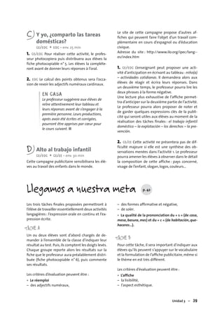 Unidad 3 – 39
C Y yo, ¿comparto las tareas
domésticas?
CE/EOC + EOC • env. 25 min
1. CE/EOC Pour réaliser cette activité, le profes-
seur photocopiera puis distribuera aux élèves la
fiche photocopiable n° 5. Les élèves la compléte-
ront avant de donner leurs réponses à l’oral.
2. EOC Le calcul des points obtenus sera l’occa-
sion de revoir les adjectifs numéraux cardinaux.
EN CASA
Le professeur suggèrera aux élèves de
relire attentivement leur tableau et
leurs réponses avant de s’engager à la
première personne. Leurs productions,
après avoir été écrites et corrigées,
pourront être apprises par cœur pour
le cours suivant. ■
D Alto al trabajo infantil
CE/EOC + CE/EE • env. 30 min
Cette campagne publicitaire sensibilisera les élè-
ves au travail des enfants dans le monde.
Le site de cette campagne propose d’autres af-
ﬁches qui peuvent faire l’objet d’un travail com-
plémentaire en cours d’espagnol ou d’éducation
civique.
Adresse du site : http://www.ilo.org/ipec/lang--
es/index.htm
1. CE/EOC L’enseignant peut proposer une acti-
vité d’anticipation en écrivant au tableau : niño(a)
– actividades cotidianas. Il demandera alors aux
élèves de réagir et écrira leurs réponses. Dans
un deuxième temps, le professeur pourra lire les
deux phrases à la forme négative.
Une lecture plus exhaustive de l’afﬁche permet-
tra d’anticiper sur la deuxième partie de l’activité.
Le professeur pourra alors proposer de noter et
de garder quelques expressions clés de la publi-
cité qui seront utiles aux élèves au moment de la
réalisation des tâches ﬁnales : el trabajo infantil
doméstico – la explotación – los derechos – la pre-
vención.
2. CE/EE Cette activité ne présentera pas de dif-
ficulté majeure si elle est une synthèse des ob-
servations menées dans l’activité 1. Le professeur
pourra amener les élèves à observer dans le détail
la composition de cette affiche : pays concerné,
visage de l’enfant, slogan, logos, couleurs…
Llegamos a nuestra meta p. 42
Les trois tâches ﬁnales proposées permettront à
l’élève de travailler essentiellement deux activités
langagières : l’expression orale en continu et l’ex-
pression écrite.
TÂCHE A
Un ou deux élèves sont d’abord chargés de de-
mander à l’ensemble de la classe d’indiquer leur
résultat au test. Puis,ils comptent les doigts levés.
Chaque groupe reporte alors les résultats sur la
ﬁche que le professeur aura préalablement distri-
buée (ﬁche photocopiable n° 6), puis commente
ses résultats.
Les critères d’évaluation peuvent être :
Le réemploi
– des adjectifs numéraux,
•
– des formes afﬁrmative et négative,
– de soler.
La qualité de la prononciation du « s » (de casa,
mesa, basura, mes) et du « c » (de habitación, que-
haceres…).
TÂCHE B
Pour cette tâche, il sera important d’indiquer aux
élèves qu’ils peuvent s’appuyer sur le vocabulaire
et la formulation de l’afﬁche publicitaire,même si
le thème en est très différent.
Les critères d’évaluation peuvent être :
L’affiche
– la lisibilité,
– l’aspect esthétique.
•
•
 