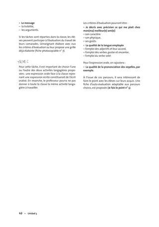 40 – Unidad 3
Le message
– la lisibilité,
– les arguments.
Si les tâches sont réparties dans la classe, les élè-
ves peuvent participer à l’évaluation du travail de
leurs camarades. L’enseignant élabore avec eux
les critères d’évaluation ou leur propose une grille
déjà élaborée (ﬁche photocopiable n° 7).
TÂCHE C
Pour cette tâche, il est important de choisir l’une
ou l’autre des deux activités langagières propo-
sées : une expression orale face à la classe repre-
nant une expression écrite constituerait de l’écrit
oralisé. En revanche, le professeur pourra ne pas
donner à toute la classe la même activité langa-
gière à travailler.
• Les critères d’évaluation pourront être :
Je décris avec précision ce qui me plait chez
mon(ma) meilleur(e) ami(e)
– son caractère
– son physique,
– ses goûts.
La qualité de la langue employée
– l’emploi des adjectifs et leur accord,
– l’emploi des verbes gustar et encantar,
– l’emploi du verbe soler.
Pour l’expression orale, on rajoutera :
La qualité de la prononciation des voyelles, par
exemple.
À l’issue de ces parcours, il sera intéressant de
faire le point avec les élèves sur leurs acquis. Une
ﬁche d’auto-évaluation adaptable aux parcours
choisis, est proposée (Je fais le point n° 3).
•
•
•
 