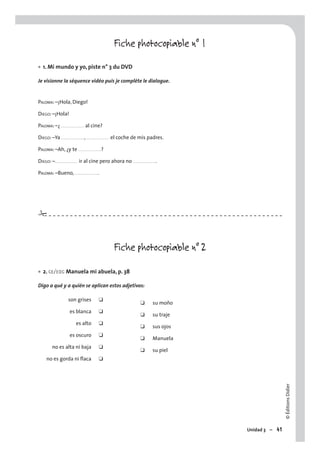 ©ÉditionsDidier
Unidad 3 – 41
Fiche photocopiable n° 1
1. Mi mundo y yo, piste n° 3 du DVD
Je visionne la séquence vidéo puis je complète le dialogue.
PALOMA: –¡Hola, Diego!
DIEGO: –¡Hola!
PALOMA: –¿ . . . . . . . . . . . . . . . al cine?
DIEGO: –Ya . . . . . . . . . . . . . . . , . . . . . . . . . . . . . . . el coche de mis padres.
PALOMA: –Ah, ¿y te . . . . . . . . . . . . . . . ?
DIEGO: –. . . . . . . . . . . . . . . ir al cine pero ahora no . . . . . . . . . . . . . . . .
PALOMA: –Bueno, . . . . . . . . . . . . . . . .
Fiche photocopiable n° 2
2. CE/EOC Manuela mi abuela, p. 38
Digo a qué y a quién se aplican estos adjetivos:
son grises ❑
❑ su moño
es blanca ❑
❑ su traje
es alto ❑
❑ sus ojos
es oscuro ❑
❑ Manuela
no es alta ni baja ❑
❑ su piel
no es gorda ni ﬂaca ❑
•
•
#
 