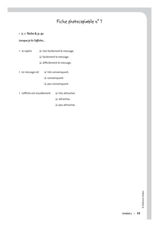 ©ÉditionsDidier
Unidad 3 – 45
Fiche photocopiable n° 7
7. EE Tâche B, p. 42
Lorsque je lis l’affiche…
• Je repère ❑ très facilement le message.
❑ facilement le message.
❑ difﬁcilement le message.
• Le message est ❑ très convainquant.
❑ convainquant.
❑ peu convainquant.
• L’afﬁche est visuellement ❑ très attractive.
❑ attractive.
❑ peu attractive.
•
 