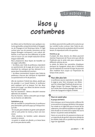 ¿Lo sabías? 1 – 4747
Usos y
costumbres
Les élèves vont se familiariser avec quelques cou-
tumes gestuelles,comportementales et langagiè-
res de l’Espagne et de l’Amérique latine. Il s’agit
surtout pour eux de prendre conscience qu’une
langue étrangère correspond à une culture dif-
férente, à une façon de vivre différente, et qu’elle
n’est en aucun cas une simple traduction de leur
langue maternelle.
Nous proposerons deux façons de travailler sur
ces pages culturelles :
– les élèves, avec l’aide du professeur, répondent
au questionnaire de la page 46, et pour cela re-
cherchent les rubriques qui leur donnent la ré-
ponse dans l’ensemble de la section ;
– les élèves commentent, toujours avec l’aide du
professeur, chacune des rubriques et répondent
au questionnaire en ﬁn de parcours.
Aﬁn de maintenir l’intérêt des élèves, plutôt que
de procéder à un travail linéaire, le professeur
peut expliquer qu’il va évoquer l’un des deux
points de la page ; aux élèves de deviner ensuite
de quel point il s’agit.
Pour les salutations : Vamos a descubrir maneras
diferentes de saludarse.
Pour les horaires : Vamos a descubrir que en Espa-
ña, los horarios son diferentes.
Salutations, p. 43
Aﬁn de travailler la compréhension, le professeur
peut demander quel est le pays qu’il évoque lors-
qu’il dit :
–En ese país,para saludarse,la gente suele aplaudir.
–Allí se suele juntar las manos y hacer una reve-
rencia.
–Para saludarse, los hombres suelen abrazarse
cuando se conocen.
–La gente se saluda con efusión y se lanza besos
por el aire para decirse adiós.
Les élèves pourront dire quelle est la coutume qui
leur semble la plus curieuse. Avec l’aide du pro-
fesseur,qui donnera le vocabulaire dont ils auront
besoin, ils répondront enﬁn à la question.
Horaires, p. 43
À propos des deux dessins, les élèves pourront
réactiver l’expression de l’heure ainsi que celle de
l’habitude avec le verbe soler pour comparer les
différents rythmes de vie.
La photo du Retiro leur permettra d’expliquer
pourquoi les Espagnols vivent plus à l’extérieur
que les habitants du nord de l’Europe.Ils pourront
alors mobiliser leurs acquis sur l’expression du
temps et des saisons.
Pour aller plus loin
Le professeur pourra reprendre les photos de
la page 32 pour faire remarquer aux élèves
que l’on a davantage l’habitude de penser aux
plages lorsque l’on évoque l’Espagne, mais
qu’il existe bien d’autres paysages tout aussi
prisés des Espagnols et dignes d’intérêt.
Pour en savoir plus
El parque del Retiro
Este estanque, con el monumento a Alfonso XII,
se encuentra en el parque del Retiro.Este parque
fue creado en el siglo XVII para el recreo de los
soberanos,y fue abierto al público en el siglo XIX.
Está situado en el centro de la capital. Por eso lo
llaman «el pulmón verde de Madrid».
Hacer un curso de tai-chi, pasearse en barca, ver
un espectáculo de guiñol o descansar debajo de
los árboles, todo esto es posible hoy día en este
lugar tan agradable.
 