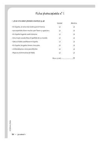 ©ÉditionsDidier
50 – ¿Lo sabías? 1
Fiche photocopiable n° 1
¡A ver si lo sabes! ¿Verdad o mentira?, p. 46
Verdad Mentira
–En España, se cena más tarde que en Francia. ❑ ❑
–Los españoles dicen mucho «por favor» y «gracias». ❑ ❑
–En España la gente suele tutearse. ❑ ❑
–Una mujer casada lleva el apellido de su marido. ❑ ❑
–Sólo se habla castellano en España. ❑ ❑
–En España, los gatos tienen cinco pies. ❑ ❑
–«Enhorabuena» sirve para felicitar. ❑ ❑
–Pepe es el diminutivo de Pablo. ❑ ❑
MON SCORE : . . . . . . . . . /8
•
 
