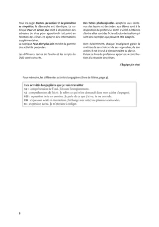 6
Pour les pages Fiestas, ¿Lo sabías? et La gramática
es simpática, la démarche est identique. La ru-
brique Pour en savoir plus met à disposition des
adresses de sites pour approfondir tel point en
fonction des élèves et apporte des informations
supplémentaires.
La rubrique Pour aller plus loin enrichit la gamme
des activités proposées.
Les différents textes de l’audio et les scripts du
DVD sont transcrits.
Des fiches photocopiables adaptées aux conte-
nus des leçons et destinées aux élèves sont à la
disposition du professeur en ﬁn d’unité. Certaines
d’entre elles sont des ﬁches d’auto-évaluation qui
sont des exemples qui peuvent être adaptés.
Bien évidemment, chaque enseignant garde la
maîtrise de ses choix et de ses approches, de son
action. Il est le seul à bien connaître sa classe.
Puisse ce livre du professeur apporter sa contribu-
tion à la réussite des élèves.
L’Équipe ¡En vivo!
Les activités langagières que je vais travailler
CO : compréhension de l’oral. J’écoute l’enregistrement.
CE : compréhension de l’écrit. Je relève ce qui m’est demandé dans mon cahier d’espagnol.
EOC : expression orale en continu. Je parle de ce que j’ai vu, lu ou entendu.
EOI : expression orale en interaction. J’échange avec un(e) ou plusieurs camarades.
EE : expression écrite. Je m’entraîne à rédiger.
Pour mémoire, les différentes activités langagières (livre de l’élève, page 4).
 