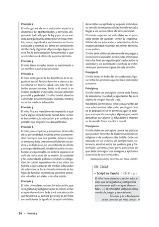 54 – Unidad 4
Principio 2
El niño gozará de una protección especial y
dispondrá de oportunidades y servicios, dis-
pensado todo ello por la ley y por otros me-
dios,para que pueda desarrollarse física,men-
tal, moral, espiritual y socialmente en forma
saludable y normal, así como en condiciones
de libertad y dignidad. Al promulgar leyes con
este ﬁn, la consideración fundamental a que
se atenderá será el interés superior del niño.
Principio 3
El niño tiene derecho desde su nacimiento a
un nombre y a una nacionalidad.
Principio 4
El niño debe gozar de los beneﬁcios de la se-
guridad social. Tendrá derecho a crecer y de-
sarrollarse en buena salud; con este ﬁn de-
berán proporcionarse, tanto a él como a su
madre, cuidados especiales, incluso atención
prenatal y postnatal. El niño tendrá derecho
a disfrutar de alimentación, vivienda, recreo y
servicios médicos adecuados.
Principio 5
El niño física o mentalmente impedido o que
sufra algún impedimento social debe recibir
el tratamiento, la educación y el cuidado es-
peciales que requiere su caso particular.
Principio 6
El niño, para el pleno y armonioso desarrollo
de su personalidad,necesita amor y compren-
sión. Siempre que sea posible, deberá crecer
al amparo y bajo la responsabilidad de sus pa-
dres y,en todo caso,en un ambiente de afecto
y de seguridad moral y material;salvo circuns-
tancias excepcionales, no deberá separarse al
niño de corta edad de su madre. La sociedad
y las autoridades públicas tendrán la obliga-
ción de cuidar especialmente a los niños sin
familia o que carezcan de medios adecuados
de subsistencia. Para el mantenimiento de los
hijos de familias numerosas conviene conce-
der subsidios estatales o de otra índole.
Principio 7
El niño tiene derecho a recibir educación, que
será gratuita y obligatoria por lo menos en las
etapas elementales. Se le dará una educación
que favorezca su cultura general y le permita,
en condiciones de igualdad de oportunidades,
desarrollar sus aptitudes y su juicio individual,
su sentido de responsabilidad moral y social,y
llegar a ser un miembro útil de la sociedad.
El interés superior del niño debe ser el prin-
cipio rector de quienes tienen la responsa-
bilidad de su educación y orientación; dicha
responsabilidad incumbe, en primer término,
a sus padres.
El niño debe disfrutar plenamente de juegos y
recreaciones,loscualesdebenestarorientados
hacia los ﬁnes perseguidos por la educación;la
sociedad y las autoridades públicas se esfor-
zarán por promover el goce de este derecho.
Principio 8
El niño debe, en todas las circunstancias, ﬁgu-
rar entre los primeros que reciban protección
y socorro.
Principio 9
El niño debe ser protegido contra toda forma
de abandono, crueldad y explotación. No será
objeto de ningún tipo de trata.
No deberá permitirse al niño trabajar antes de
una edad mínima adecuada; en ningún caso
se le dedicará ni se le permitirá que se dedi-
que a ocupación o empleo alguno que pueda
perjudicar su salud o su educación o impedir
su desarrollo físico, mental o moral.
Principio 10
El niño debe ser protegido contra las práticas
que puedan fomentar la discriminación racial,
religiosa o de cualquier otra índole. Debe ser
educado en un espíritu de comprensión, to-
lerancia, amistad entre los pueblos, paz y fra-
ternidad universal, y con plena conciencia de
que debe consagrar sus energías y aptitudes
al servicio de sus semejantes.
Declaración de los Derechos del Niño, UNICEF.
EN CASA
Script de l’audio I CD 31 • 35 s
El niño tiene derecho a recibir educa-
ción, que será gratuita y obligatoria
por lo menos en las etapas elemen-
tales. […] El niño debe disfrutar plena-
mente de juegos y recreaciones.
Principio 7 de la Declaración
de los Derechos del Niño, UNICEF. ■
•
 