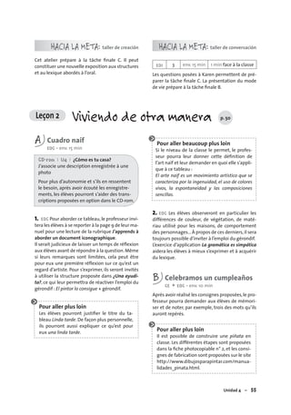 Unidad 4 – 55
Leçon 2 Viviendo de otra manera p. 50
HACIA LA META: taller de creación
Cet atelier prépare à la tâche ﬁnale C. Il peut
constituer une nouvelle exposition aux structures
et au lexique abordés à l’oral.
HACIA LA META: taller de conversación
EOI 3 env. 15 min 1 min face à la classe
Les questions posées à Karen permettent de pré-
parer la tâche ﬁnale C. La présentation du mode
de vie prépare à la tâche ﬁnale B.
A Cuadro naíf
EOC • env. 15 min
CD-rom I U4 I ¿Cómo es tu casa?
J’associe une description enregistrée à une
photo
Pour plus d’autonomie et s’ils en ressentent
le besoin, après avoir écouté les enregistre-
ments, les élèves pourront s’aider des trans-
criptions proposées en option dans le CD-rom.
1. EOC Pour aborder ce tableau,le professeur invi-
tera les élèves à se reporter à la page 9 de leur ma-
nuel pour une lecture de la rubrique J’apprends à
aborder un document iconographique.
Il serait judicieux de laisser un temps de réﬂexion
aux élèves avant de répondre à la question.Même
si leurs remarques sont limitées, cela peut être
pour eux une première réﬂexion sur ce qu’est un
regard d’artiste. Pour s’exprimer, ils seront invités
à utiliser la structure proposée dans ¿Una ayudi-
ta?, ce qui leur permettra de réactiver l’emploi du
gérondif : El pintor lo consigue + gérondif.
Pour aller plus loin
Les élèves pourront justiﬁer le titre du ta-
bleau Linda tarde. De façon plus personnelle,
ils pourront aussi expliquer ce qu’est pour
eux una linda tarde.
Pour aller beaucoup plus loin
Si le niveau de la classe le permet, le profes-
seur pourra leur donner cette déﬁnition de
l’art naïf et leur demander en quoi elle s’appli-
que à ce tableau :
El arte naíf es un movimiento artístico que se
caracteriza por la ingenuidad, el uso de colores
vivos, la espontaneidad y las composiciones
sencillas.
2. EOC Les élèves observeront en particulier les
différences de couleur, de végétation, de maté-
riau utilisé pour les maisons, de comportement
des personnages... À propos de ces derniers,il sera
toujours possible d’inviter à l’emploi du gérondif.
L’exercice d’application La gramática es simpática
aidera les élèves à mieux s’exprimer et à acquérir
du lexique.
B Celebramos un cumpleaños
CE + EOC • env. 10 min
Après avoir réalisé les consignes proposées,le pro-
fesseur pourra demander aux élèves de mémori-
ser et de noter, par exemple, trois des mots qu’ils
auront repérés.
Pour aller plus loin
Il est possible de construire une piñata en
classe. Les différentes étapes sont proposées
dans la ﬁche photocopiable n° 2, et les consi-
gnes de fabrication sont proposées sur le site
http://www.dibujosparapintar.com/manua-
lidades_pinata.html.
 