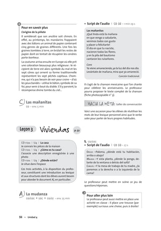 56 – Unidad 4
Pour en savoir plus
L’origine de la piñata
Il semblerait que son ancêtre soit chinois. En
effet, au printemps, les mandarins frappaient
avec des bâtons un animal de papier contenant
cinq genres de graines différents. Une fois les
graines tombées à terre, on brûlait les restes de
papier dont on tentait de récupérer les cendres
porte-bonheur.
La coutume arriva ensuite en Europe où elle prit
une coloration beaucoup plus religieuse : le ré-
cipient de terre est alors symbole du mal et les
sept cônes qui ornent sa forme traditionnelle
représentent les sept pêchés capitaux. L’hom-
me, qui n’a pas besoin de voir pour croire – d’où
les yeux bandés – utilise le bâton,symbole de sa
foi,pour venir à bout du diable. S’il y parvient,la
récompense divine tombe du ciel…
C Las mañanitas
CO • env. 5 min
Script de l’audio I CD 32 • 1 min 29 s
Las mañanitas
¡Qué linda está la mañana
en que vengo a saludarte,
venimos todos con gusto
y placer a felicitarte!
El día en que tu naciste,
nacieron todas las flores;
y en la pila del bautismo
cantaron los ruiseñores.
Coro
Ya viene amaneciendo,ya la luz del día nos dio.
Levántate de mañana, mira que ya amaneció.
Canción tradicional.
Il s’agit de la chanson mexicaine que l’on chante
pour célébrer les anniversaires. Le professeur
pourra proposer le texte complet de la chanson
(ﬁche photocopiable n° 3).
HACIA LA META: taller de conversación
Voici une occasion pour les élèves de réutiliser les
mots de leur lexique personnel ainsi que le verbe
soler pour parler de leurs propres habitudes.
•
CD-rom I U4 I La casa
Je connais les pièces de la maison
CD-rom I U4 I ¿Cómo es tu casa?
J’associe une description enregistrée à une
photo
CD-rom I U4 I ¿Dónde están?
Je situe dans l’espace
Ces trois activités, à la disposition du profes-
seur, constituent une introduction au lexique
et aux structures dont les élèves auront besoin
pour aborder le document A), en particulier.
A La mudanza
CO/EOC + EOC + CO/EE • env. 25 min
1. CO/EOC
Script de l’audio I CD 33 • 27 s
DIEGO: –Paloma, ¿dónde está tu habitación,
arriba o abajo?
MALIKA: –Y esta planta, ¿dónde la pongo, de-
lante de la ventana o detrás del sofá?
CARLOS: –Y la mesa de trabajo de tu madre, ¿la
ponemos a la derecha o a la izquierda de la
cama?
Le professeur peut mettre en scène ce jeu de
questions/réponses.
Pour aller plus loin
Le professeur peut aussi mettre en place une
activité en classe : il place une trousse (par
exemple) sur/sous une chaise, puis à droite/
•
Leçon 3 Viviendas p. 52
 