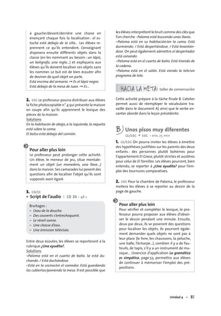 Unidad 4 – 57
à gauche/devant/derrière une chaise en
énonçant chaque fois la localisation : el es-
tuche está debajo de la silla... Les élèves re-
prennent ce qu’ils entendent. L’enseignant
disposera ensuite différents objets dans la
classe (en les nommant au besoin : un lápiz,
un bolígrafo, una regla…) et expliquera aux
élèves qu’ils doivent localiser ces objets sans
les nommer. Le but est de bien écouter aﬁn
de deviner de quel objet on parle.
Está encima del armario. ➞ Es el lápiz negro.
Está debajo de la mesa de Juan. ➞ Es…
2. EOC Le professeur pourra distribuer aux élèves
la fiche photocopiable n° 4 qui présente la maison
en coupe afin qu’ils apprennent le lexique des
pièces de la maison.
Solutions
En la habitacón de abajo, a la izquierda, la raqueta
está sobre la cama.
El bolso está debajo del camión.
Pour aller plus loin
Le professeur peut prolonger cette activité.
Un élève, le meneur de jeu, situe mentale-
ment un objet (un monedero, una llave...)
dans la maison.Ses camarades lui posent des
questions aﬁn de localiser l’objet qu’ils sont
supposés avoir égaré.
3. CO/EE
Script de l’audio I CD 34 • 48 s
Bruitages :
– L’eau de la douche.
– Des couverts s’entrechoquent.
– Le réveil sonne.
– Une chasse d’eau.
– Une émission télévisée.
Entre deux écoutes, les élèves se reporteront à la
rubrique ¿Una ayudita?.
Solutions
–Paloma está en el cuarto de baño. Se está du-
chando. / Está duchándose.
–Está en la cocina/en el comedor. Está guardando
los cubiertos/poniendo la mesa. Il est possible que
•
les élèves interprètent le bruit comme des clés que
l’on cherche : Paloma está buscando unas llaves.
–Paloma está en su habitación/en la cama. Está
durmiendo. / Está despertándose. / Está levantán-
dose. On peut également admettre el despertador
está sonando.
–Paloma está en el cuarto de baño. Está tirando de
la cadena.
–Paloma está en el salón. Está viendo la tele/un
programa de tele.
HACIA LA META: taller de conversación
Cette activité prépare à la tâche ﬁnale B. L’atelier
permet aussi de réemployer le vocabulaire tra-
vaillé dans le document A) ainsi que le verbe en-
cantar abordé dans la leçon précédente.
B Unos pisos muy diferentes
CE/EOC + EOC • env. 25 min
1. CE/EOC On pourra inviter les élèves à émettre
des hypothèses justifiées sur les parents des deux
enfants : des personnes plutôt bohèmes pour
l’appartement El Grasa, plutôt strictes et austères
pour celui de El Tornillos. Les élèves pourront, bien
entendu, se reporter à ¿Una ayudita? pour l’em-
ploi des tournures comparatives.
2. EOC Pour la chambre de Paloma, le professeur
invitera les élèves à se reporter au dessin de la
page de gauche.
Pour aller plus loin
Pour vériﬁer et compléter le lexique, le pro-
fesseur pourra proposer aux élèves d’obser-
ver le dessin pendant une minute. Ensuite,
deux par deux, ils se poseront des questions
pour localiser les objets. Ils pourront égale-
ment demander quels objets ne sont pas à
leur place (le livre, les chaussons, la peluche,
une balle, l’écharpe…), combien il y a de fau-
teuils, de tapis, s’il y a un instrument de mu-
sique… L’exercice d’application La gramática
es simpática, page 53, permettra aux élèves
de continuer à mémoriser l’emploi des pré-
positions.
 
