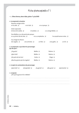©ÉditionsDidier
60 – Unidad 4
Fiche photocopiable n° 1
1. Otras tierras, otras vidas, piste n° 4 du DVD
• Je comprends la situation
Nuestros amigos están:
en la calle. ❑ en el cole. ❑ en un parque. ❑
Están esperando:
la hora de la salida. ❑ el autobús. ❑ a su amiga Malika. ❑
Para Malika, es un día particular porque:
es su primer día de clase. ❑ es su cumpleaños. ❑ ha sacado buenas notas. ❑
Sus amigos le ofrecen:
dos regalos. ❑ una camiseta. ❑ un libro. ❑ unas gafas. ❑ un CD. ❑
• Je comprends ce que disent les personnages
Qui dit quoi ?
¿Te gusta? Malika ❑ Paloma ❑
¡Qué chuli! Malika ❑ Paloma ❑
¡De parte de los tres! Carlos ❑ Diego ❑
¡Muchas gracias por los regalos! Malika ❑ Paloma ❑
• Je repère les exclamations des personnages
¡Qué chuli! ❑ ¡Estupendo! ❑ ¡Es genial! ❑ ¡Me gusta! ❑ ¡Qué bonita! ❑
• Je réponds
¿Por qué le gusta el CD a Malika?
. . . . . . . . . . . . . . . . . . . . . . . . . . . . . . . . . . . . . . . . . . . . . . . . . . . . . . . . . . . . . . . . . . . . . . . . . . . . . . . . . . . . . . . . . . . . . . . . . . . . . . . . . . . . . . . . . . . . . . . . . . . . . . . . . . . . . . . . . . . . . . . . .
. . . . . . . . . . . . . . . . . . . . . . . . . . . . . . . . . . . . . . . . . . . . . . . . . . . . . . . . . . . . . . . . . . . . . . . . . . . . . . . . . . . . . . . . . . . . . . . . . . . . . . . . . . . . . . . . . . . . . . . . . . . . . . . . . . . . . . . . . . . . . . . . .
. . . . . . . . . . . . . . . . . . . . . . . . . . . . . . . . . . . . . . . . . . . . . . . . . . . . . . . . . . . . . . . . . . . . . . . . . . . . . . . . . . . . . . . . . . . . . . . . . . . . . . . . . . . . . . . . . . . . . . . . . . . . . . . . . . . . . . . . . . . . . . . . .
•
 