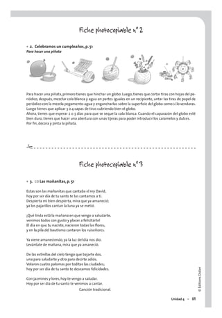 ©ÉditionsDidier
Unidad 4 – 61
Fiche photocopiable n° 2
2. Celebramos un cumpleaños, p. 51
Para hacer una piñata
Para hacer una piñata,primero tienes que hinchar un globo. Luego, tienes que cortar tiras con hojas del pe-
riódico, después, mezclar cola blanca y agua en partes iguales en un recipiente, untar las tiras de papel de
periódico con la mezcla pegamento-agua y engancharlas sobre la superﬁcie del globo como si lo vendaras.
Luego tienes que aplicar 3 o 4 capas de tiras cubriendo bien el globo.
Ahora, tienes que esperar 2 o 3 días para que se seque la cola blanca. Cuando el caparazón del globo esté
bien duro, tienes que hacer una abertura con unas tijeras para poder introducir los caramelos y dulces.
Por ﬁn, decora y pinta la piñata.
Fiche photocopiable n° 3
3. CO Las mañanitas, p. 51
Estas son las mañanitas que cantaba el rey David,
hoy por ser día de tu santo te las cantamos a ti.
Despierta mi bien despierta, mira que ya amaneció;
ya los pajarillos cantan la luna ya se metió.
¡Qué linda está la mañana en que vengo a saludarte,
venimos todos con gusto y placer a felicitarte!
El día en que tu naciste, nacieron todas las ﬂores;
y en la pila del bautismo cantaron los ruiseñores.
Ya viene amaneciendo, ya la luz del día nos dio.
Levántate de mañana, mira que ya amaneció.
De las estrellas del cielo tengo que bajarte dos,
una para saludarte y otra para decirte adiós.
Volaron cuatro palomas por toditas las ciudades;
hoy por ser día de tu santo te deseamos felicidades.
Con jazmines y lores, hoy te vengo a saludar.
Hoy por ser día de tu santo te venimos a cantar.
Canción tradicional.
•
•
#
 