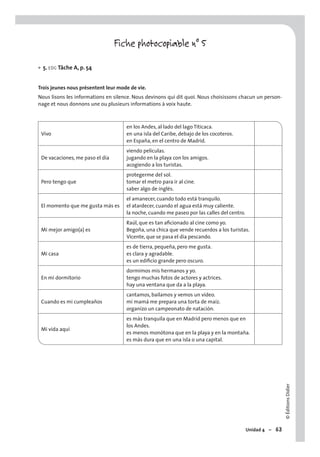 ©ÉditionsDidier
Unidad 4 – 63
Fiche photocopiable n° 5
5. EOC Tâche A, p. 54
Trois jeunes nous présentent leur mode de vie.
Nous lisons les informations en silence. Nous devinons qui dit quoi. Nous choisissons chacun un person-
nage et nous donnons une ou plusieurs informations à voix haute.
Vivo
en los Andes, al lado del lago Titicaca.
en una isla del Caribe, debajo de los cocoteros.
en España, en el centro de Madrid.
De vacaciones, me paso el día
viendo películas.
jugando en la playa con los amigos.
acogiendo a los turistas.
Pero tengo que
protegerme del sol.
tomar el metro para ir al cine.
saber algo de inglés.
El momento que me gusta más es
el amanecer, cuando todo está tranquilo.
el atardecer, cuando el agua está muy caliente.
la noche, cuando me paseo por las calles del centro.
Mi mejor amigo(a) es
Raúl, que es tan aﬁcionado al cine como yo.
Begoña, una chica que vende recuerdos a los turistas.
Vicente, que se pasa el día pescando.
Mi casa
es de tierra, pequeña, pero me gusta.
es clara y agradable.
es un ediﬁcio grande pero oscuro.
En mi dormitorio
dormimos mis hermanos y yo.
tengo muchas fotos de actores y actrices.
hay una ventana que da a la playa.
Cuando es mi cumpleaños
cantamos, bailamos y vemos un vídeo.
mi mamá me prepara una torta de maíz.
organizo un campeonato de natación.
Mi vida aquí
es más tranquila que en Madrid pero menos que en
los Andes.
es menos monótona que en la playa y en la montaña.
es más dura que en una isla o una capital.
•
 