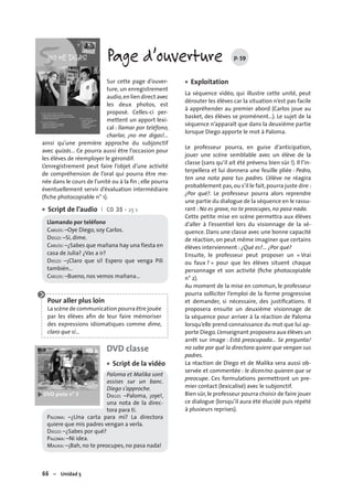 66 – Unidad 5
Page d’ouverture p. 59
Sur cette page d’ouver-
ture, un enregistrement
audio,en lien direct avec
les deux photos, est
proposé. Celles-ci per-
mettent un apport lexi-
cal : llamar por teléfono,
charlar, ¡no me digas!…
ainsi qu’une première approche du subjonctif
avec quizás… Ce pourra aussi être l’occasion pour
les élèves de réemployer le gérondif.
L’enregistrement peut faire l’objet d’une activité
de compréhension de l’oral qui pourra être me-
née dans le cours de l’unité ou à la ﬁn ; elle pourra
éventuellement servir d’évaluation intermédiaire
(ﬁche photocopiable n° 1).
Script de l’audio I CD 35 • 25 s
Llamando por teléfono
CARLOS: –Oye Diego, soy Carlos.
DIEGO: –Sí, dime.
CARLOS: –¿Sabes que mañana hay una fiesta en
casa de Julia? ¿Vas a ir?
DIEGO: –¡Claro que sí! Espero que venga Pili
también…
CARLOS: –Bueno, nos vemos mañana…
Pour aller plus loin
La scène de communication pourra être jouée
par les élèves aﬁn de leur faire mémoriser
des expressions idiomatiques comme dime,
claro que sí…
DVD classe
Script de la vidéo
Paloma et Malika sont
assises sur un banc.
Diego s’approche.
DIEGO: –Paloma, ¡oye!,
una nota de la direc-
tora para ti.
PALOMA: –¿Una carta para mí? La directora
quiere que mis padres vengan a verla.
DIEGO: –¿Sabes por qué?
PALOMA: –Ni idea.
MALIKA: –¡Bah, no te preocupes, no pasa nada!
•
•
Exploitation
La séquence vidéo, qui illustre cette unité, peut
dérouter les élèves car la situation n’est pas facile
à appréhender au premier abord (Carlos joue au
basket, des élèves se promènent…). Le sujet de la
séquence n’apparaît que dans la deuxième partie
lorsque Diego apporte le mot à Paloma.
Le professeur pourra, en guise d’anticipation,
jouer une scène semblable avec un élève de la
classe (sans qu’il ait été prévenu bien sûr !). Il l’in-
terpellera et lui donnera une feuille pliée : Pedro,
ten una nota para tus padres. L’élève ne réagira
probablement pas,ou s’il le fait,pourra juste dire :
¿Por qué?. Le professeur pourra alors reprendre
une partie du dialogue de la séquence en le rassu-
rant : No es grave, no te preocupes, no pasa nada.
Cette petite mise en scène permettra aux élèves
d’aller à l’essentiel lors du visionnage de la sé-
quence. Dans une classe avec une bonne capacité
de réaction, on peut même imaginer que certains
élèves interviennent : ¿Qué es?… ¿Por qué?
Ensuite, le professeur peut proposer un « Vrai
ou faux ? » pour que les élèves situent chaque
personnage et son activité (ﬁche photocopiable
n° 2).
Au moment de la mise en commun, le professeur
pourra solliciter l’emploi de la forme progressive
et demander, si nécessaire, des justiﬁcations. Il
proposera ensuite un deuxième visionnage de
la séquence pour arriver à la réaction de Paloma
lorsqu’elle prend connaissance du mot que lui ap-
porte Diego.L’enseignant proposera aux élèves un
arrêt sur image : Está preocupada… Se pregunta/
no sabe por qué la directora quiere que vengan sus
padres.
La réaction de Diego et de Malika sera aussi ob-
servée et commentée : le dicen/no quieren que se
preocupe. Ces formulations permettront un pre-
mier contact (lexicalisé) avec le subjonctif.
Bien sûr,le professeur pourra choisir de faire jouer
ce dialogue (lorsqu’il aura été élucidé puis répété
à plusieurs reprises).
•
 