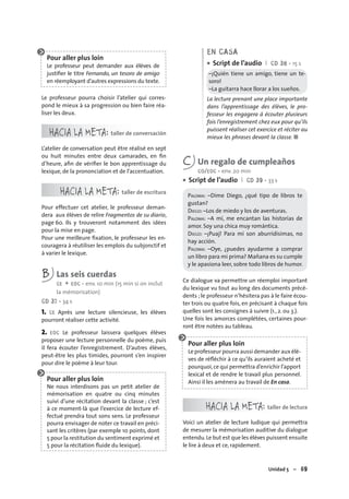 Unidad 5 – 69
Pour aller plus loin
Le professeur peut demander aux élèves de
justiﬁer le titre Fernando, un tesoro de amigo
en réemployant d’autres expressions du texte.
Le professeur pourra choisir l’atelier qui corres-
pond le mieux à sa progression ou bien faire réa-
liser les deux.
HACIA LA META: taller de conversación
L’atelier de conversation peut être réalisé en sept
ou huit minutes entre deux camarades, en ﬁn
d’heure, aﬁn de vériﬁer le bon apprentissage du
lexique, de la prononciation et de l’accentuation.
HACIA LA META: taller de escritura
Pour effectuer cet atelier, le professeur deman-
dera aux élèves de relire Fragmentos de su diario,
page 60. Ils y trouveront notamment des idées
pour la mise en page.
Pour une meilleure ﬁxation, le professeur les en-
couragera à réutiliser les emplois du subjonctif et
à varier le lexique.
B Las seis cuerdas
CE + EOC • env. 10 min (15 min si on inclut
la mémorisation)
CD 37 • 34 s
1. CE Après une lecture silencieuse, les élèves
pourront réaliser cette activité.
2. EOC Le professeur laissera quelques élèves
proposer une lecture personnelle du poème, puis
il fera écouter l’enregistrement. D’autres élèves,
peut-être les plus timides, pourront s’en inspirer
pour dire le poème à leur tour.
Pour aller plus loin
Ne nous interdisons pas un petit atelier de
mémorisation en quatre ou cinq minutes
suivi d’une récitation devant la classe ; c’est
à ce moment-là que l’exercice de lecture ef-
fectué prendra tout sons sens. Le professeur
pourra envisager de noter ce travail en préci-
sant les critères (par exemple 10 points, dont
5 pour la restitution du sentiment exprimé et
5 pour la récitation ﬂuide du lexique).
EN CASA
Script de l’audio I CD 38 • 15 s
–¡Quién tiene un amigo, tiene un te-
soro!
–La guitarra hace llorar a los sueños.
La lecture prenant une place importante
dans l’apprentissage des élèves, le pro-
fesseur les engagera à écouter plusieurs
fois l’enregistrement chez eux pour qu’ils
puissent réaliser cet exercice et réciter au
mieux les phrases devant la classe. ■
•
C Un regalo de cumpleaños
CO/EOC • env. 20 min
Script de l’audio I CD 39 • 33 s
PALOMA: –Dime Diego, ¿qué tipo de libros te
gustan?
DIEGO: –Los de miedo y los de aventuras.
PALOMA: –A mí, me encantan las historias de
amor. Soy una chica muy romántica.
DIEGO: –¡Puaj! Para mí son aburridísimas, no
hay acción.
PALOMA: –Oye, ¿puedes ayudarme a comprar
un libro para mi prima? Mañana es su cumple
y le apasiona leer, sobre todo libros de humor.
Ce dialogue va permettre un réemploi important
du lexique vu tout au long des documents précé-
dents ; le professeur n’hésitera pas à le faire écou-
ter trois ou quatre fois, en précisant à chaque fois
quelles sont les consignes à suivre (1., 2. ou 3.).
Une fois les amorces complétées, certaines pour-
ront être notées au tableau.
Pour aller plus loin
Le professeur pourra aussi demander aux élè-
ves de réﬂéchir à ce qu’ils auraient acheté et
pourquoi,ce qui permettra d’enrichir l’apport
lexical et de rendre le travail plus personnel.
Ainsi il les amènera au travail de En casa.
HACIA LA META: taller de lectura
Voici un atelier de lecture ludique qui permettra
de mesurer la mémorisation auditive du dialogue
entendu.Le but est que les élèves puissent ensuite
le lire à deux et ce, rapidement.
•
 