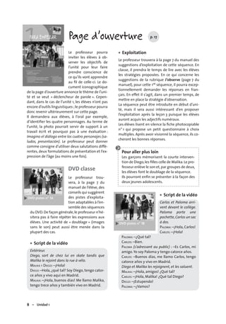 8 – Unidad 1
Page d’ouverture p. 17
Le professeur pourra
inviter les élèves à ob-
server les objectifs de
l’unité pour leur faire
prendre conscience de
ce qu’ils vont apprendre
au ﬁl de celle-ci. Le do-
cument iconographique
de la page d’ouverture annonce le thème de l’uni-
té et se veut « déclencheur de parole ». Cepen-
dant, dans le cas de l’unité 1, les élèves n’ont pas
encore d’outils linguistiques ;le professeur pourra
donc revenir ultérieurement sur cette page.
Il demandera aux élèves, à l’oral par exemple,
d’identiﬁer les quatre personnages. Au terme de
l’unité, la photo pourrait servir de support à un
travail écrit et pourquoi pas à une évaluation :
Imagino el diálogo entre los cuatro personajes (sa-
ludos, presentación). Le professeur peut donner
comme consigne d’utiliser deux salutations diffé-
rentes, deux formulations de présentation et l’ex-
pression de l’âge (au moins une fois).
DVD classe
Le professeur trou-
vera, à la page 7 du
manuel de l’élève, des
conseils qui suggèrent
des pistes d’exploita-
tion adaptables à l’en-
semble des séquences
du DVD.De façon générale,le professeur n’hé-
sitera pas à faire répéter les expressions aux
élèves. Une activité de « doublage » (images
sans le son) peut aussi être menée dans la
plupart des cas.
Script de la vidéo
Extérieur.
Diego, sort de chez lui en skate tandis que
Malika le rejoint dans la rue à vélo.
MALIKA Y DIEGO: –¡Hola!
DIEGO: –Hola, ¿qué tal? Soy Diego, tengo cator-
ce años y vivo aquí en Madrid.
MALIKA: –¡Hola, buenos días! Me llamo Malika,
tengo trece años y también vivo en Madrid.
•
Exploitation
Le professeur trouvera à la page 7 du manuel des
suggestions d’exploitation de cette séquence. En
classe, il prendra le temps de lire avec les élèves
les stratégies proposées. En ce qui concerne les
suggestions de la rubrique J’observe (page 7 du
manuel), pour cette 1re séquence, il pourra excep-
tionnellement demander les réponses en fran-
çais. En effet il s’agit, dans un premier temps, de
mettre en place la stratégie d’observation.
La séquence peut être introduite en début d’uni-
té, mais il sera aussi intéressant d’en proposer
l’exploitation après la leçon 3 puisque les élèves
auront acquis les adjectifs numéraux.
Les élèves lisent en silence la ﬁche photocopiable
n° 1 qui propose un petit questionnaire à choix
multiples. Après avoir visionné la séquence, ils co-
cheront les bonnes réponses.
Pour aller plus loin
Les garçons mémorisent la courte interven-
tion de Diego,les ﬁlles celle de Malika.Le pro-
fesseur enlève le son et,par groupes de deux,
les élèves font le doublage de la séquence.
Ils pourront enﬁn se présenter à la façon des
deux jeunes adolescents.
Script de la vidéo
Carlos et Paloma arri-
vent devant le collège.
Paloma porte une
pochette,Carlos un sac
à dos.
PALOMA: –¡Hola, Carlos!
CARLOS: –¡Hola!
PALOMA: –¿Qué tal?
CARLOS: –Bien.
PALOMA (s’adressant au public) : –Es Carlos, mi
amigo. Yo soy Paloma y tengo catorce años.
CARLOS: –Buenos días, me llamo Carlos, tengo
catorce años y vivo en Madrid.
Diego et Malika les rejoignent, et les saluent.
MALIKA: –¡Hola, amigos! ¿Qué tal?
CARLOS: –¡Hola, Malika! ¿Qué tal Diego?
DIEGO: –¡Estupendo!
PALOMA: –¿Vamos?
•
•
 