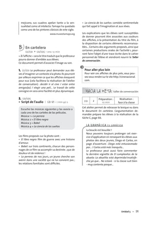 Unidad 5 – 71
mejicano, sus cuadros apelan tanto a la sen-
sualidad como al intelecto.Tamayo ha quedado
como uno de los pintores clásicos de este siglo.
www.museotamayo.org
B En cartelera
CE/EOI + CO/EOC • env. 12 min
« À l’afﬁche » sera le titre traduit que le professeur
pourra donner d’emblée aux élèves.
Ce document permet d’associer l’image au son.
1. CE/EOI Le professeur peut demander aux élè-
ves d’imaginer un contexte à la photo.Ils pourront
par ailleurs exprimer ce que les affiches évoquent
pour eux (cela facilitera la réalisation de l’atelier
de conversation) : decidir ir al cine / estar entre
amigos(as) / elegir una pelí… Le travail de cette
consigne en sera ainsi facilité et plus dynamique.
2. CO/EOC
Script de l’audio I CD 41 • 1 min 40 s
Escucho las músicas siguientes y las asocio a
cada uno de los carteles de las películas.
Música 1 = La perrera
Música 2 = El libro negro
Música 3 = Babel
Música 4 = La ciencia de los sueños
Les ﬁlms proposés sur la photo sont :
• El libro negro: ﬁlm de guerre avec une histoire
d’amour.
• Babel: sur trois continents, chacun des person-
nages de ce ﬁlm va accomplir sa destinée ; que de
douleur et de violence !
• La perrera: de nos jours, un jeune cherche son
avenir dans une société qui ne lui convient pas ;
les relations familiales sont difﬁciles.
•
• La ciencia de los sueños: comédie sentimentale
qui fait appel à l’imagination et aux rêves.
Les explications que les élèves sont susceptibles
de donner pourront être associées aux couleurs
des afﬁches, à la présentation du titre du ﬁlm, à
la disposition de certains éléments reconnaissa-
bles… Certains des arguments proposés, ainsi que
certaines productions orales de l’activité 1, pour-
ront faire l’objet d’une trace écrite dans le cahier
personnel de l’élève et viendront nourrir le Taller
de conversación.
Pour aller plus loin
Pour voir ces afﬁches de plus près, vous pou-
vez vous rendre sur le site http://cinenacional.
com.
HACIA LA META: taller de conversación
EOI 2
Préparation :
10 min
Réalisation :
face à la classe
Cet atelier permet de rebrasser le lexique vu dans
le document En cartelera. L’argumentation de-
mandée prépare les élèves à la réalisation de la
tâche C, page 66.
LA GRAMÁTICA ES SIMPÁTICA
La boucle est bouclée !
Nous pouvons toujours prolonger cet exer-
cice d’application en renvoyant les élèves aux
photos des deux jeunes, Diego et Carlos, en
page d’ouverture : Diego está entusiasmado
por... / Carlos está más tranquilo...
Le professeur peut aussi faire commenter
la dernière vignette de El cumpleaños de la
abuela: La abuelita está deprimida/insatisfe-
cha ya que… No estará - si la classe suit bien
- muy contenta porque…
 
