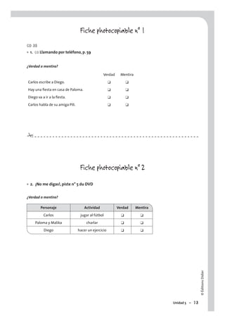 ©ÉditionsDidier
Unidad 5 – 73
#
Fiche photocopiable n° 1
CD 35
1. CO Llamando por teléfono, p. 59
¿Verdad o mentira?
Verdad Mentira
Carlos escribe a Diego. ❑ ❑
Hay una ﬁesta en casa de Paloma. ❑ ❑
Diego va a ir a la ﬁesta. ❑ ❑
Carlos habla de su amiga Pili. ❑ ❑
Fiche photocopiable n° 2
2. ¡No me digas!, piste n° 5 du DVD
¿Verdad o mentira?
Personaje Actividad Verdad Mentira
Carlos jugar al fútbol ❑ ❑
Paloma y Malika charlar ❑ ❑
Diego hacer un ejercicio ❑ ❑
•
•
 