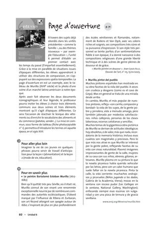 80 – Unidad 6
Page d’ouverture p. 71
À travers des sujets déjà
abordés dans les unités
précédentes – comme la
famille –, ou des thèmes
nouveaux – par exem-
ple l’éducation –, l’unité
6 permet d’établir un
premier contact avec
les temps du passé (l’imparfait essentiellement).
Grâce à la mise en parallèle de situations issues
d’époques différentes, les élèves apprendront à
utiliser des structures de comparaison, en s’ap-
puyant sur des expressions spatio-temporelles. La
page d’ouverture en est un exemple, avec le ta-
bleau de Murillo (XVIIe siècle) et la photo d’une
scène d’un marché latino-américain à notre épo-
que.
Après avoir fait observer les deux documents
iconographiques et leur légende, le professeur
pourra inviter les élèves à choisir trois éléments
communs aux deux scènes et trois éléments
montrant qu’il s’agit d’époques différentes. Ce
sera l’occasion de réactiver le lexique des vête-
ments ou d’enrichir le vocabulaire des aliments et
du commerce (patatas, vender…). La mise en com-
mun, sous forme de tableau (ﬁche photocopiable
n° 1), permettra d’introduire les termes en aquella
época, en el siglo XVII.
Pour aller plus loin
Imaginer la vie de ces jeunes en quelques
phrases pourra servir de travail d’anticipa-
tion pour la leçon 1 (alimentation) et la leçon
2 (mode de vie, éducation).
Pour en savoir plus
• Le peintre Bartolomé Esteban Murillo (1617-
1682)
Bien qu’il quittât très peu Séville, où il était né,
Murillo connut de son vivant une renommée
exceptionnelle nourrie par de nombreuses com-
mandes des autorités ecclésiastiques. D’abord
marqué par l’inﬂuence de Ribera et Zurbaran,
son art fécond atteignit son apogée autour de
1660, s’inspirant de plus en plus profondément
des écoles vénitiennes et ﬂamandes, notam-
ment de Rubens et Van Dyck, avec ses coloris
riches et soignés, ses compositions très sûres et
sa puissance d’expression. Si son style très per-
sonnel se teinte parfois d’un sentimentalisme
ﬁdèle à son époque, il a donné naissance à des
compositions religieuses d’une grande liberté
technique et à des scènes de genre pleines de
douceur et de grâce.
« Murillo peintre en douceur » : Jean-Louis AUGÉ,
Dossier de l’art, n° 115, 15/01/2005.
• Murillo, pintor del pueblo
Muchos pintores españoles han mostrado en
su obra facetas de la vida del pueblo. A veces
con crudeza y desgarro (como es el caso de
Goya). Mas en general se trata de una mirada
desde arriba.
En cambio, Murillo, el más popular de nues-
tros pintores, refleja –con cariño, compasión y
bondad– la vida de los suyos, de la gente po-
bre y jornalera, vida a menudo amarga, pero
también jalonada por modestas satisfaccio-
nes: niños callejeros, personas de las clases
laboriosas, escenas cotidianas y sencillas.
Muchos temas de la gigantesca obra pictórica
de Murillo se derivan de actitudes ideológicas
hoy obsoletas,o de valor,más que nada,recor-
datorio de la memoria histórica. Incluso esos
cuadros son magistrales y preciosos. Pero lo
que más nos atrae es que Murillo se interesó
por la gente pobre, reflejando facetas de su
vida con vivaz naturalidad. Plasmó imágenes
impresionantes de gente de la calle, mujeres
de su casa con sus niños, obreros, gitanos, ar-
tesanos. Murillo plasma en su pintura lo que
la novela picaresca había querido vehicular
por las letras, pero con un calor humano que
suele faltar en la novela picaresca. Pinta la
calle, la vida corriente: muchachos andrajo-
sos y picaruelos (Niños jugando a los dados,
Galería de la Academia, Viena); mozas en la
ventana con escaso pudor (Las Gallegas en
la ventana, National Gallery, Washington);
enfocando siempre esas escenas sin vulga-
ridad y con una pizca de ternura y de gracia
sevillana.
www.eroj.org/Minerva/murillo.htm
 
