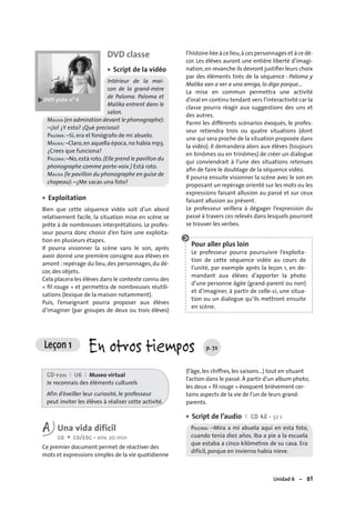 Unidad 6 – 81
DVD classe
Script de la vidéo
Intérieur de la mai-
son de la grand-mère
de Paloma. Paloma et
Malika entrent dans le
salon.
MALIKA (en admiration devant le phonographe):
–¡Jo! ¿Y esto? ¡Qué precioso!
PALOMA: –Sí, era el fonógrafo de mi abuelo.
MALIKA:–Claro,en aquella época,no había mp3.
¿Crees que funciona?
PALOMA:–No,está roto.(Elle prend le pavillon du
phonographe comme porte-voix.) Está roto.
MALIKA (le pavillon du phonographe en guise de
chapeau): –¿Me sacas una foto?
Exploitation
Bien que cette séquence vidéo soit d’un abord
relativement facile, la situation mise en scène se
prête à de nombreuses interprétations. Le profes-
seur pourra donc choisir d’en faire une exploita-
tion en plusieurs étapes.
Il pourra visionner la scène sans le son, après
avoir donné une première consigne aux élèves en
amont : repérage du lieu, des personnages, du dé-
cor, des objets.
Cela placera les élèves dans le contexte connu des
« ﬁl rouge » et permettra de nombreuses réutili-
sations (lexique de la maison notamment).
Puis, l’enseignant pourra proposer aux élèves
d’imaginer (par groupes de deux ou trois élèves)
•
•
l’histoire liée à ce lieu,à ces personnages et à ce dé-
cor. Les élèves auront une entière liberté d’imagi-
nation,en revanche ils devront justiﬁer leurs choix
par des éléments tirés de la séquence : Paloma y
Malika van a ver a una amiga, lo digo porque…
La mise en commun permettra une activité
d’oral en continu tendant vers l’interactivité car la
classe pourra réagir aux suggestions des uns et
des autres.
Parmi les différents scénarios évoqués, le profes-
seur retiendra trois ou quatre situations (dont
une qui sera proche de la situation proposée dans
la vidéo). Il demandera alors aux élèves (toujours
en binômes ou en trinômes) de créer un dialogue
qui conviendrait à l’une des situations retenues
aﬁn de faire le doublage de la séquence vidéo.
Il pourra ensuite visionner la scène avec le son en
proposant un repérage orienté sur les mots ou les
expressions faisant allusion au passé et sur ceux
faisant allusion au présent.
Le professeur veillera à dégager l’expression du
passé à travers ces relevés dans lesquels pourront
se trouver les verbes.
Leçon 1 En otros tiempos p. 72
CD-rom I U6 I Museo virtual
Je reconnais des éléments culturels
Afin d’éveiller leur curiosité, le professeur
peut inviter les élèves à réaliser cette activité.
A Una vida difícil
CO + CO/EOC • env. 20 min
Ce premier document permet de réactiver des
mots et expressions simples de la vie quotidienne
(l’âge, les chiffres, les saisons…) tout en situant
l’action dans le passé. À partir d’un album photo,
les deux « ﬁl rouge » évoquent brièvement cer-
tains aspects de la vie de l’un de leurs grand-
parents.
Script de l’audio I CD 42 • 32 s
PALOMA: –Mira a mi abuela aquí en esta foto,
cuando tenía diez años. Iba a pie a la escuela
que estaba a cinco kilómetros de su casa. Era
difícil, porque en invierno había nieve.
•
Pour aller plus loin
Le professeur pourra poursuivre l’exploita-
tion de cette séquence vidéo au cours de
l’unité, par exemple après la leçon 1, en de-
mandant aux élèves d’apporter la photo
d’une personne âgée (grand-parent ou non)
et d’imaginer, à partir de celle-ci, une situa-
tion ou un dialogue qu’ils mettront ensuite
en scène.
 