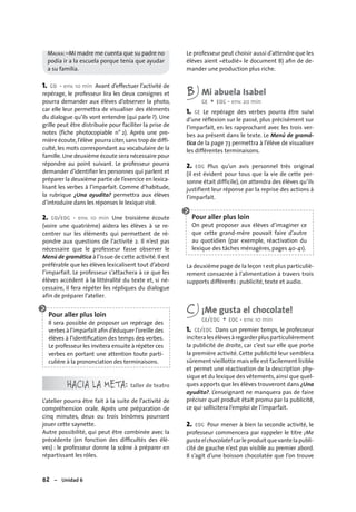 82 – Unidad 6
MALIKA: –Mi madre me cuenta que su padre no
podía ir a la escuela porque tenía que ayudar
a su familia.
1. CO • env. 10 min Avant d’effectuer l’activité de
repérage, le professeur lira les deux consignes et
pourra demander aux élèves d’observer la photo,
car elle leur permettra de visualiser des éléments
du dialogue qu’ils vont entendre (qui parle ?). Une
grille peut être distribuée pour faciliter la prise de
notes (fiche photocopiable n° 2). Après une pre-
mière écoute,l’élève pourra citer,sans trop de diffi-
culté, les mots correspondant au vocabulaire de la
famille.Une deuxième écoute sera nécessaire pour
répondre au point suivant. Le professeur pourra
demander d’identifier les personnes qui parlent et
préparer la deuxième partie de l’exercice en lexica-
lisant les verbes à l’imparfait. Comme d’habitude,
la rubrique ¿Una ayudita? permettra aux élèves
d’introduire dans les réponses le lexique visé.
2. CO/EOC • env. 10 min Une troisième écoute
(voire une quatrième) aidera les élèves à se re-
centrer sur les éléments qui permettent de ré-
pondre aux questions de l’activité 2. Il n’est pas
nécessaire que le professeur fasse observer le
Menú de gramática à l’issue de cette activité.Il est
préférable que les élèves lexicalisent tout d’abord
l’imparfait. Le professeur s’attachera à ce que les
élèves accèdent à la littéralité du texte et, si né-
cessaire, il fera répéter les répliques du dialogue
afin de préparer l’atelier.
HACIA LA META: taller de teatro
L’atelier pourra être fait à la suite de l’activité de
compréhension orale. Après une préparation de
cinq minutes, deux ou trois binômes pourront
jouer cette saynette.
Autre possibilité, qui peut être combinée avec la
précédente (en fonction des difﬁcultés des élè-
ves) : le professeur donne la scène à préparer en
répartissant les rôles.
Le professeur peut choisir aussi d’attendre que les
élèves aient «étudié» le document B) aﬁn de de-
mander une production plus riche.
B Mi abuela Isabel
CE + EOC • env. 20 min
1. CE Le repérage des verbes pourra être suivi
d’une réflexion sur le passé, plus précisément sur
l’imparfait, en les rapprochant avec les trois ver-
bes au présent dans le texte. Le Menú de gramá-
tica de la page 73 permettra à l’élève de visualiser
les différentes terminaisons.
2. EOC Plus qu’un avis personnel très original
(il est évident pour tous que la vie de cette per-
sonne était difficile), on attendra des élèves qu’ils
justifient leur réponse par la reprise des actions à
l’imparfait.
La deuxième page de la leçon 1 est plus particuliè-
rement consacrée à l’alimentation à travers trois
supports différents : publicité, texte et audio.
C ¡Me gusta el chocolate!
CE/EOC + EOC • env. 10 min
1. CE/EOC Dans un premier temps, le professeur
inciteralesélèvesàregarderplusparticulièrement
la publicité de droite, car c’est sur elle que porte
la première activité. Cette publicité leur semblera
sûrement vieillotte mais elle est facilement lisible
et permet une réactivation de la description phy-
sique et du lexique des vêtements,ainsi que quel-
ques apports que les élèves trouveront dans ¿Una
ayudita?. L’enseignant ne manquera pas de faire
préciser quel produit était promu par la publicité,
ce qui sollicitera l’emploi de l’imparfait.
2. EOC Pour mener à bien la seconde activité, le
professeur commencera par rappeler le titre ¡Me
gustaelchocolate!carleproduit quevantelapubli-
cité de gauche n’est pas visible au premier abord.
Il s’agit d’une boisson chocolatée que l’on trouve
Pour aller plus loin
Il sera possible de proposer un repérage des
verbes à l’imparfait aﬁn d’éduquer l’oreille des
élèves à l’identiﬁcation des temps des verbes.
Le professeur les invitera ensuite à répéter ces
verbes en portant une attention toute parti-
culière à la prononciation des terminaisons.
Pour aller plus loin
On peut proposer aux élèves d’imaginer ce
que cette grand-mère pouvait faire d’autre
au quotidien (par exemple, réactivation du
lexique des tâches ménagères, pages 40-41).
 