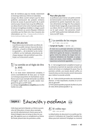 Unidad 6 – 83
dans de nombreux pays du monde, notamment
en Amérique latine (au Chili et en Colombie).
Lorsque les élèves auront compris que les deux
publicités promeuvent des produits similaires
(à base de cacao), ils pourront partir de ce point
commun pour trouver tout ce qui les différencie.
Les élèves feront le lien entre l’activité sportive et
la boisson énergétique (maltée). Le slogan, quant
à lui, fait allusion au succès d’équipes chiliennes
convoitées par les États-Unis. Vous trouverez des
informations sur http: //www.nestle.cl/milo/in-
terior/noticias/index.asp?x=286.
Pour aller plus loin
Le professeur pourra demander aux élèves de
réﬂéchir au public visé par chacune des deux
publicités : ¿A quién se dirige la publicidad de
la izquierda? ¿… de la derecha? ou les inciter
à réﬂéchir sur les habitudes alimentaires de
chaque époque. Cela permettrait aussi d’an-
ticiper sur le document suivant.
D La comida en el Siglo de Oro
(s. XVI)
CE • env. 10 min
1. CE Ce texte étant relativement complexe, il
servira essentiellement de base pour un travail
sur le lexique (acquisition et réactivation). Le pro-
fesseur pourra par exemple demander aux élèves
d’imaginer quels fruits ou quelle viande man-
geaient les gens au XVIe siècle.
La rubrique La gramática es simpática pourra être
traitée à la suite.
Pour aller plus loin
Le professeur peut mener une petite activité
de mémorisation. Livres fermés, les élèves re-
prendront les points importants des coutu-
mes alimentaires de l’âge d’or. Pour préparer
la tâche ﬁnale C (page 78),on peut demander
aux élèves d’écrire un petit texte (au passé)
sur le sujet suivant : Des personnes vivant
au XXVe siècle parlent des habitudes alimen-
taires du XXIe siècle.
E La comida de los mayas
CO + EOC • env. 10 min
Script de l’audio I CD 44 • 38 s
El maíz era su principal alimento. Las frutas
eran numerosas. Los niños comían la fruta del
árbol de la goma de mascar y mascaban su
goma. Como los aztecas, los mayas eran en-
tusiastas bebedores de chocolate. Lo prepa-
raban con cacao y maíz molido… una bebida
espumosa sumamente agradable.
1. CO Cet enregistrement complète le travail sur
les aliments et permet de reprendre certains élé-
ments de la leçon en employant le passé. Pour la
première activité, une écoute devrait suffire, en
revanche deux ou trois écoutes seront nécessaires
pour réaliser la seconde activité.
2. EOC Cette activité permettra des réactivations
diverses : el más importante, encantar, et un em-
ploi du gérondif.
La ﬁche photocopiable proposée facilitera la prise
de notes (ﬁche photocopiable n° 3).
•
Leçon 2 Educación y enseñanza p. 74
Cette leçon permet d’aborder un thème courant,
celui de l’éducation, à travers deux exemples
qui ont été volontairement choisis parce qu’ils
étaient éloignés dans le temps et dans les usa-
ges. Elle apporte aussi un complément au thème
de l’école, présent dans les premières unités.
A El «niño rey»
EOC • env. 30 min
La didactisation du document ne se prête pas for-
cément à l’utilisation de l’imparfait, toutefois les
élèves pourront aisément l’employer au moment
 
