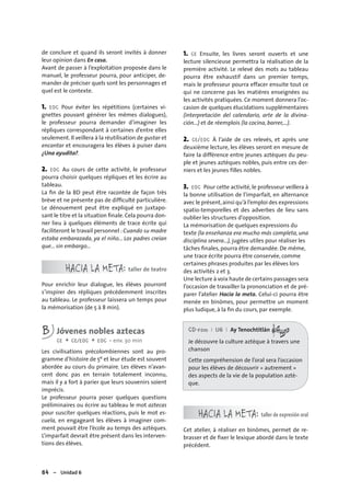 84 – Unidad 6
de conclure et quand ils seront invités à donner
leur opinion dans En casa.
Avant de passer à l’exploitation proposée dans le
manuel, le professeur pourra, pour anticiper, de-
mander de préciser quels sont les personnages et
quel est le contexte.
1. EOC Pour éviter les répétitions (certaines vi-
gnettes pouvant générer les mêmes dialogues),
le professeur pourra demander d’imaginer les
répliques correspondant à certaines d’entre elles
seulement. Il veillera à la réutilisation de gustar et
encantar et encouragera les élèves à puiser dans
¿Una ayudita?.
2. EOC Au cours de cette activité, le professeur
pourra choisir quelques répliques et les écrire au
tableau.
La ﬁn de la BD peut être racontée de façon très
brève et ne présente pas de difﬁculté particulière.
Le dénouement peut être expliqué en juxtapo-
sant le titre et la situation ﬁnale. Cela pourra don-
ner lieu à quelques éléments de trace écrite qui
faciliteront le travail personnel : Cuando su madre
estaba embarazada, ya el niño... Los padres creían
que... sin embargo...
HACIA LA META: taller de teatro
Pour enrichir leur dialogue, les élèves pourront
s’inspirer des répliques précédemment inscrites
au tableau. Le professeur laissera un temps pour
la mémorisation (de 5 à 8 min).
B Jóvenes nobles aztecas
CE + CE/EOC + EOC • env. 30 min
Les civilisations précolombiennes sont au pro-
gramme d’histoire de 5e et leur étude est souvent
abordée au cours du primaire. Les élèves n’avan-
cent donc pas en terrain totalement inconnu,
mais il y a fort à parier que leurs souvenirs soient
imprécis.
Le professeur pourra poser quelques questions
préliminaires ou écrire au tableau le mot aztecas
pour susciter quelques réactions, puis le mot es-
cuela, en engageant les élèves à imaginer com-
ment pouvait être l’école au temps des aztèques.
L’imparfait devrait être présent dans les interven-
tions des élèves.
1. CE Ensuite, les livres seront ouverts et une
lecture silencieuse permettra la réalisation de la
première activité. Le relevé des mots au tableau
pourra être exhaustif dans un premier temps,
mais le professeur pourra effacer ensuite tout ce
qui ne concerne pas les matières enseignées ou
les activités pratiquées. Ce moment donnera l’oc-
casion de quelques élucidations supplémentaires
(interpretación del calendario, arte de la divina-
ción...) et de réemplois (la cocina, barrer,...).
2. CE/EOC À l’aide de ces relevés, et après une
deuxième lecture, les élèves seront en mesure de
faire la différence entre jeunes aztèques du peu-
ple et jeunes aztèques nobles, puis entre ces der-
niers et les jeunes filles nobles.
3. EOC Pour cette activité, le professeur veillera à
la bonne utilisation de l’imparfait, en alternance
avec le présent,ainsi qu’à l’emploi des expressions
spatio-temporelles et des adverbes de lieu sans
oublier les structures d’opposition.
La mémorisation de quelques expressions du
texte (la enseñanza era mucho más completa, una
disciplina severa...), jugées utiles pour réaliser les
tâches ﬁnales, pourra être demandée. De même,
une trace écrite pourra être conservée, comme
certaines phrases produites par les élèves lors
des activités 2 et 3.
Une lecture à voix haute de certains passages sera
l’occasion de travailler la prononciation et de pré-
parer l’atelier Hacia la meta. Celui-ci pourra être
menée en binômes, pour permettre un moment
plus ludique, à la ﬁn du cours, par exemple.
CD-rom I U6 I Ay Tenochtitlán
Je découvre la culture aztèque à travers une
chanson
Cette compréhension de l’oral sera l’occasion
pour les élèves de découvrir « autrement »
des aspects de la vie de la population aztè-
que.
HACIA LA META: taller de expresión oral
Cet atelier, à réaliser en binômes, permet de re-
brasser et de ﬁxer le lexique abordé dans le texte
précédent.
 