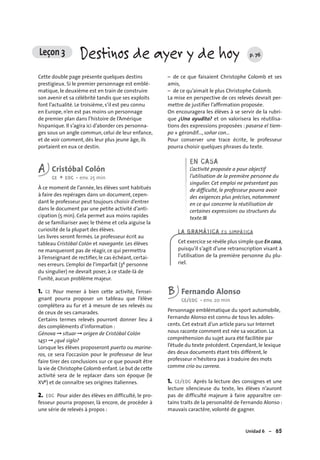 Unidad 6 – 85
Cette double page présente quelques destins
prestigieux. Si le premier personnage est emblé-
matique, le deuxième est en train de construire
son avenir et sa célébrité tandis que ses exploits
font l’actualité. Le troisième, s’il est peu connu
en Europe, n’en est pas moins un personnage
de premier plan dans l’histoire de l’Amérique
hispanique. Il s’agira ici d’aborder ces personna-
ges sous un angle commun, celui de leur enfance,
et de voir comment, dès leur plus jeune âge, ils
portaient en eux ce destin.
A Cristóbal Colón
CE + EOC • env. 25 min
À ce moment de l’année, les élèves sont habitués
à faire des repérages dans un document, cepen-
dant le professeur peut toujours choisir d’entrer
dans le document par une petite activité d’anti-
cipation (5 min). Cela permet aux moins rapides
de se familiariser avec le thème et cela aiguise la
curiosité de la plupart des élèves.
Les livres seront fermés. Le professeur écrit au
tableau Cristóbal Colón et navegante. Les élèves
ne manqueront pas de réagir, ce qui permettra
à l’enseignant de rectiﬁer, le cas échéant, certai-
nes erreurs. L’emploi de l’imparfait (3e personne
du singulier) ne devrait poser, à ce stade-là de
l’unité, aucun problème majeur.
1. CE Pour mener à bien cette activité, l’ensei-
gnant pourra proposer un tableau que l’élève
complétera au fur et à mesure de ses relevés ou
de ceux de ses camarades.
Certains termes relevés pourront donner lieu à
des compléments d’information :
Génova ➞ situar ➞ origen de Cristóbal Colón
1451 ➞ ¿qué siglo?
Lorsque les élèves proposeront puerto ou marine-
ros, ce sera l’occasion pour le professeur de leur
faire tirer des conclusions sur ce que pouvait être
la vie de Christophe Colomb enfant.Le but de cette
activité sera de le replacer dans son époque (le
XVe) et de connaître ses origines italiennes.
2. EOC Pour aider des élèves en difficulté, le pro-
fesseur pourra proposer, là encore, de procéder à
une série de relevés à propos :
– de ce que faisaient Christophe Colomb et ses
amis,
– de ce qu’aimait le plus Christophe Colomb.
La mise en perspective de ces relevés devrait per-
mettre de justiﬁer l’afﬁrmation proposée.
On encouragera les élèves à se servir de la rubri-
que ¿Una ayudita? et on valorisera les réutilisa-
tions des expressions proposées : pasarse el tiem-
po + gérondif..., soñar con...
Pour conserver une trace écrite, le professeur
pourra choisir quelques phrases du texte.
EN CASA
L’activité proposée a pour objectif
l’utilisation de la première personne du
singulier. Cet emploi ne présentant pas
de difficulté, le professeur pourra avoir
des exigences plus précises, notamment
en ce qui concerne la réutilisation de
certaines expressions ou structures du
texte.■
B Fernando Alonso
CE/EOC • env. 20 min
Personnage emblématique du sport automobile,
Fernando Alonso est connu de tous les adoles-
cents. Cet extrait d’un article paru sur Internet
nous raconte comment est née sa vocation. La
compréhension du sujet aura été facilitée par
l’étude du texte précédent. Cependant, le lexique
des deux documents étant très différent, le
professeur n’hésitera pas à traduire des mots
comme crío ou carrera.
1. CE/EOC Après la lecture des consignes et une
lecture silencieuse du texte, les élèves n’auront
pas de difficulté majeure à faire apparaître cer-
tains traits de la personalité de Fernando Alonso :
mauvais caractère, volonté de gagner.
LA GRAMÁTICA ES SIMPÁTICA
Cet exercice se révèle plus simple que En casa,
puisqu’il s’agit d’une retranscription visant à
l’utilisation de la première personne du plu-
riel.
Leçon 3 Destinos de ayer y de hoy p. 76
 