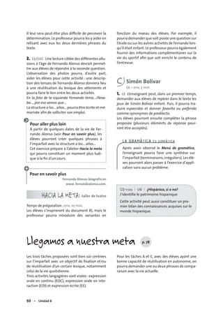 86 – Unidad 6
Les trois tâches proposées sont bien sûr centrées
sur l’imparfait avec un objectif de ﬁxation et/ou
de réutilisation d’un certain lexique, notamment
celui de la vie quotidienne.
Trois activités langagières sont visées :expression
orale en continu (EOC), expression orale en inte-
raction (EOI) et expression écrite (EE).
Pour les tâches A et C, avec des élèves ayant une
bonne capacité de réutilisation en autonomie, on
pourra demander une ou deux phrases de compa-
raison avec la vie actuelle.
Llegamos a nuestra meta p. 78
Il leur sera peut-être plus difﬁcile de percevoir la
détermination. Le professeur pourra les y aider en
relisant avec eux les deux dernières phrases du
texte.
2. CE/EOC Une lecture ciblée des différentes allu-
sions à l’âge de Fernando Alonso devrait permet-
tre aux élèves de répondre à la seconde question.
L’observation des photos pourra, d’autre part,
aider les élèves pour cette activité : une descrip-
tion des tenues de Fernando Alonso donnera lieu
à une réutilisation du lexique des vêtements et
pourra faire le lien entre les deux activités.
En la foto de la izquierda Fernando tenía.../lleva-
ba..., por eso vemos que...
La structure a los...años...pourra être écrite et mé-
morisée aﬁn de solliciter son emploi.
Pour aller plus loin
À partir de quelques dates de la vie de Fer-
nando Alonso (voir Pour en savoir plus), les
élèves pourront créer quelques phrases à
l’imparfait avec la structure a los... años...
Cet exercice prépare à l’atelier Hacia la meta
qui pourra constituer un moment plus ludi-
que à la ﬁn d’un cours.
Pour en savoir plus
Fernando Alonso: biografía en
www. fernandoalonso.com.
HACIA LA META: taller de teatro
Temps de préparation : env. 10 min.
Les élèves s’inspireront du document B), mais le
professeur pourra introduire des variantes en
fonction du niveau des élèves. Par exemple, il
pourra demander que soit posée une question sur
l’école ou sur les autres activités de Fernando lors-
qu’il était enfant. Le professeur pourra également
fournir des informations complémentaires sur la
vie du sportif aﬁn que soit enrichi le contenu de
l’entrevue.
C Simón Bolívar
CE • env. 7 min
1. CE L’enseignant peut, dans un premier temps,
demander aux élèves de repérer dans le texte les
jeux de Simón Bolívar enfant. Puis, il pourra tra-
duire esparcidos et donner favorito ou preferido
comme synonymes de predilecto.
Les élèves pourront ensuite compléter la phrase
proposée (plusieurs éléménts de réponse pour-
ront être acceptés).
LA GRAMÁTICA ES SIMPÁTICA
Après avoir observé le Menú de gramática,
l’enseignant pourra faire une synthèse sur
l’imparfait (terminaisons,irréguliers).Les élè-
ves pourront alors passer à l’exercice d’appli-
cation sans aucun problème.
CD-rom I U6 I ¿Hispánico, sí o no?
J’identifie le patrimoine hispanique
Cette activité peut aussi constituer un pre-
mier bilan des connaissances acquises sur le
monde hispanique.
 