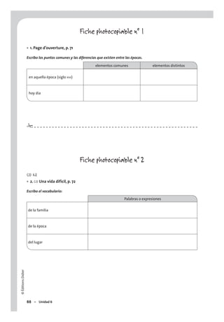 ©ÉditionsDidier
88 – Unidad 6
Fiche photocopiable n° 1
1. Page d’ouverture, p. 71
Escribo los puntos comunes y las diferencias que existen entre las épocas.
elementos comunes elementos distintos
en aquella época (siglo XVII)
hoy día
Fiche photocopiable n° 2
CD 42
2. CO Una vida difícil, p. 72
Escribo el vocabulario:
Palabras o expresiones
de la familia
de la época
del lugar
•
•
#
 