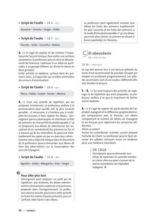 10 – Unidad 1
Script de l’audio I CD 6 • 22 s
Azucena – Vicente – Sergio – Pablo
Script de l’audio I CD 7 • 22 s
Pancho – Sofía – Conchita – Matías
2. CO Il s’agit de repérer et de montrer l’impor-
tance de l’accent tonique.Pour éviter une certaine
cacophonie, le professeur pourra, dans le déroule-
ment de l’exercice, s’adresser à un élève en parti-
culier, à un groupe d’élèves, ou diviser la classe en
deux groupes.
Cette activité se répètera, surtout dans les pre-
miers cours, à chaque fois qu’un élève commettra
des erreurs d’accentuation.
Script de l’audio I CD 8 • 42 s
Elena – Pablo – Isabel – Tomás – Mónica
3. CO C’est une activité de répétition qui est
proposée maintenant. Le professeur veillera à la
prononciation pour qu’elle soit la plus correcte
possible : si nécessaire, il n’hésitera pas à multi-
plier les écoutes, à faire répéter les élèves... L’en-
seignant pourra photocopier et distribuer la liste
de prénoms du manuel (fiche photocopiable n° 4)
en proposant aux élèves de sélectionner (en en-
cadrant et en numérotant) les prénoms au fur et
à mesure qu’ils les entendent. Ils pourront éven-
tuellement les copier un par un dans leur cahier.
Comme cela a déjà été indiqué dans le document
A), le professeur pourra demander aux élèves de
faire des observations sur la transcription des
sons de l’espagnol.
Script de l’audio I CD 9 • 28 s
Agustín – Julián – Margarita – Inés – Sergio
Pour aller plus loin
L’enseignant peut proposer un petit jeu de
répétition : par binômes, les élèves mémori-
sent et s’entraînent à redire les cinq prénoms
proposés dans l’enregistrement. Le profes-
seur pourra ensuite poursuivre cette activité
en lisant lui-même d’autres prénoms,puis en
conﬁant cette tâche à des élèves.
•
•
•
•
Le professeur peut également montrer aux
élèves les listes des prénoms traditionnels
les plus courants et les listes des prénoms à
la mode (ﬁche photocopiable n° 4).Les élèves
pourront alors choisir un prénom en disant si
fuera español(a), me llamaría…
C El abecedario
CO • env. 12 min
CD 10 • 1 min 50 s
Ce rap doit donner lieu à une lecture rythmée du
texte. Il est recommandé de procéder strophe par
strophe en accélérant progressivement. Les sylla-
bes accentuées sont d’une couleur différente aﬁn
d’en faciliter la lecture.
1. – 2. CO Ce sont toujours des activités de repé-
rage et de répétition qui sont proposées. Le pro-
fesseur veillera à ce que le maximum de lettres
soient répétées.
3. CO Il s’agit de repérer les particularités de l’al-
phabet espagnol et la différence graphie/phonie,
par comparaison avec le français. Les élèves
compareront le nombre de lettres de l’espagnol
et du français puis repèreront les consonnes dif-
férentes.
Ahora ¡a cantar!
Toutes les précédentes activités auront préparé
l’activité de chant. Le professeur pourra faire ob-
server les syllabes toniques mises en évidence
pour une meilleure intonation.
EN CASA
L’enseignant pourra demander aux
élèves de reprendre les activités menées
en classe chez eux pour s’assurer de la
bonne assimilation de l’alphabet
espagnol. ■
 